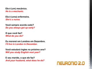 Ele é (um) mecânico. He is a mechanic.   Ela é (uma) enfermeira. She’s a nurse.   Você sempre acorda cedo? Do you always get up early?   O que você faz? What do you do?   Eu morarei em Londres em Dezembro. I’ll live in London in December.   Você estudará ingles no próximo ano? Will you study English next year?   E seu marido, o que ele faz? And your husband, what does he do? 