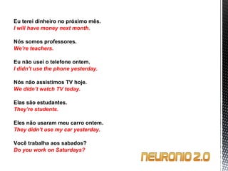 Eu terei dinheiro no próximo mês. I will have money next month.   Nós somos professores. We’re teachers.   Eu não usei o telefone ontem. I didn’t use the phone yesterday.   Nós não assistimos TV hoje. We didn’t watch TV today.   Elas são estudantes. They’re students.   Eles não usaram meu carro ontem. They didn’t use my car yesterday.   Você trabalha aos sabados? Do you work on Saturdays? 