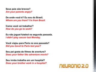 Seus pais são bravos? Are your parents angry?   De onde você é? Eu sou do Brasil. Where are you from?  I’m from Brazil.   Como você vai trabalhar? How do you go to work?   Eu não joguei futebol na segunda passada. I didn’t play soccer last Monday.   Você viajou para Paris no ano passado? Did you travel to Paris last year?   Seu pai gosta de filmes de aventura? Does your father like adventure movie?   Seu irmão trabalha em um hospital? Does your brother work in a hospital? 