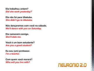 Ela trabalhou ontem? Did she work yesterday?   Ela não foi para Ubatuba. She didn’t go to Ubatuba.   Nós dançaremos com você no sábado. We’ll dance with you on Saturday.   Ela namorará comigo. She’ll date me.   Você é um bom estudante? Are you a good student?   Eu sou (um) professor. I’m a teacher.   Com quem você morará? Who will you live with? 
