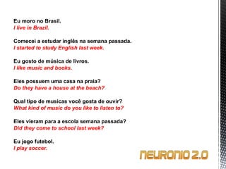 Eu moro no Brasil. I live in Brazil.   Comecei a estudar inglês na semana passada. I started to study English last week.   Eu gosto de música de livros. I like music and books.   Eles possuem uma casa na praia? Do they have a house at the beach?   Qual tipo de musicas você gosta de ouvir? What kind of music do you like to listen to?   Eles vieram para a escola semana passada? Did they come to school last week?   Eu jogo futebol. I play soccer. 