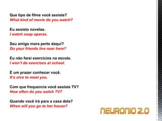 Que tipo de filme você assiste? What kind of movie do you watch?   Eu assisto novelas. I watch soap operas.   Seu amigo mora perto daqui? Do your friends live near here?   Eu não farei exercícios na escola. I won’t do exercises at school.   É um prazer conhecer você. It’s nice to meet you.   Com que frequencia você assiste TV? How often do you watch TV?   Quando você irá para a casa dela? When will you go to her house? 