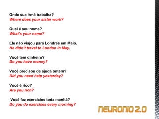Onde sua irmã trabalha? Where does your sister work?   Qual é seu nome? What’s your name?    Ele não viajou para Londres em Maio. He didn’t travel to London in May. Você tem dinheiro? Do you have money?   Você precisou de ajuda ontem? Did you need help yesterday?   Você é rico? Are you rich?     Você faz exercícios toda manhã? Do you do exercises every morning? 