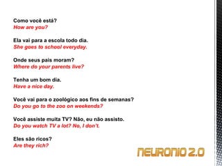 Como você está? How are you?   Ela vai para a escola todo dia. She goes to school everyday.   Onde seus pais moram? Where do your parents live?   Tenha um bom dia. Have a nice day.   Você vai para o zoológico aos fins de semanas? Do you go to the zoo on weekends?   Você assiste muita TV? Não, eu não assisto. Do you watch TV a lot?  No, I don’t.   Eles são ricos? Are they rich? 