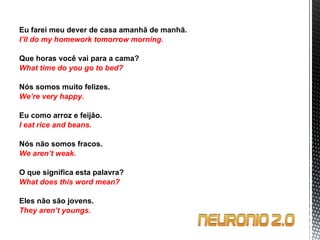 Eu farei meu dever de casa amanhã de manhã. I’ll do my homework tomorrow morning.   Que horas você vai para a cama? What time do you go to bed?   Nós somos muito felizes. We’re very happy.   Eu como arroz e feijão. I eat rice and beans.   Nós não somos fracos. We aren’t weak.   O que significa esta palavra? What does this word mean?   Eles não são jovens. They aren’t youngs. 