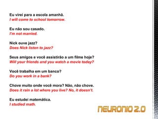 Eu virei para a escola amanhã. I will come to school tomorrow.   Eu não sou casado. I’m not married.   Nick ouve jazz? Does Nick listen to jazz?   Seus amigos e você assistirão a um filme hoje? Will your friends and you watch a movie today?   Você trabalha em um banco? Do you work in a bank?   Chove muito onde você mora?  Não, não chove. Does it rain a lot where you live?  No, it doesn’t.   Eu estudei matemática. I studied math. 