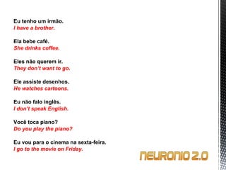 Eu tenho um irmão. I have a brother.   Ela bebe café. She drinks coffee.   Eles não querem ir. They don’t want to go.   Ele assiste desenhos. He watches cartoons.   Eu não falo inglês. I don’t speak English.   Você toca piano? Do you play the piano?   Eu vou para o cinema na sexta-feira. I go to the movie on Friday. 