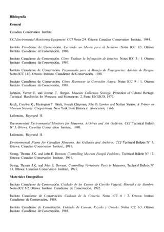 Bibliografía
General
Canadian Conservation Institute.
CCI Enviromental Monitoring Equipment. CCI Notes 2/4. Ottawa: Canadian Conservation Institute, 1984.
Instituto Canadiense de Conservaeión. Cerrándo un Museo para el Invierno. Notas ICC 1/3. Ottawa:
Instituto Canadiense de Conservación, 1988.
Instituto Canadiense de Conservación. Cómo Evaluar la Infestación de Insectos. Notas ICC 3 / 1. Ottawa:
Instituto Canadiense de Conservación, 1986.
Instituto Canadiense de Conservación. Preparación para el Manejo de Emergencias: Análisis de Riesgos.
Notas ICC 14/3. Ottawa: Instituto Canadiense de Conservación, 1988.
Instituto Canadiense de Conservación. Cómo Reconocer la Corroción Activa. Notas ICC 9 / 1. Ottawa:
Instituto Canadiense de Conservación, 1989.
Johnson, Verner E. and Joanne C. Horgan. Museum Collection Storage. Protection of Cultural Heritage.
Technical Handbooks for Museums and Monuments 2. Paris: UNESCO, 1979.
Keck, Caroline K., Huntington T. Block, Joseph Chapman, John B. Lawton and Nathan Stolow. A Primer on
Museum Security. Cooperstown: New York State Historical Association, 1966.
Lafontaine, Raymond H.
Recommended Environmental Monitors for Museums, Archives and Art Galleries. CCI Technical Bulletin
N° 3. Ottawa: Canadian Conservation Institute, 1980.
Lafontaine, Raymond H.
Environmental Norms for Canadian Museums, Art Galleries and Archives. CCI Technical Bulletin N° 5.
Ottawa: Canadian Conservation Institute, 1981.
Strang, Thomas J.K. and John E. Dawson. Controlling Museum Fungal Problems, Technical Bulletin N° 12.
Ottawa: Canadian Conservation Institute, 1991.
Strang, Thomas J.K. and John E. Dawson. Controlling Vertebrate Pests in Museums, Technical Bulletin N°
13. Ottawa: Canadian Conservation Institute, 1991.
Materiales Etnográficos
Instituto Canadiense de Conservación. Cuidado de los Cueros de Curtido Vegetal, Mineral y de Alumbre.
Notas ICC 8/2. Ottawa: Instituto Canadiense de Conservación, 1992.
Instituto Canadiense de Conservación. Cuidado de la Cestería. Notas ICC 6 / 2. Ottawa: Instituto
Canadiense de Conservación, 1988.
Instituto Canadiense de Conservación. Cuidado de Canoas, Kayaks y Umiaks. Notas ICC 6/3. Ottawa:
Instituto Canadiense de Conservación, 1988.
 