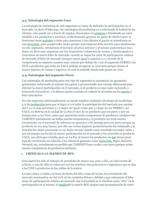 4.3. Estrategia del segmento Vaca
La estrategia de marketing de este segmento es tratar de defender la participación en el
mercado, es decir el liderazgo, las estrategias de marketing va a reforzando la lealtad de los
clientes, esto puede ser a través de regalos, descuentos en compras o brindando un valor
añadido a los productos o servicios, evidentemente generan un gasto de efectivo pero si
funcionan estas acciones u otras para mantener a los clientes el gastos se transforma en
una inversión, para comprender mejor porque una empresa debe invertir para mantenerse
en este segmento, retomemos el ejercicio practico anterior y al mismo aumentemos mas
datos, es decir mas empresas con sus respectivos volúmenes de ventas, y mantengamos o
crearemos un nuevo líder de mercado, cuando se saque los valor de participación relativa
de mercado el líder de mercado siempre estará igual u superior a 1 y el resto de la
competencia no importa cuantos sean estarán por debajo de 1 (en el segmento PERRO), las
EUN o productos que están en VACA podrán recuperar su inversión porque tienen el
mayor número de ventas e ingresos, lo cual es rentable desde todo punto de vista.
4.4. Estrategias del segmento Perro
Las estrategias de marketing para este tipo de segmento es maximizar las ganancias
potenciales reduciendo al mínimo los gastos o promoviendo una ventaja diferencial para
obtener la mayor participación en el mercado, si el producto es muy malo mejorarlo y
relanzarlo (inversión), y la última opción consiste en reducir la inversión en los perros o
bien cancelarlos.
En este segmento afortunadamente se puede emplear cualquier estrategia de marketing
y/o de producción para que se logre si o si subir la participación del mercado por encima
del 0.5 y lo mas próximos a 1 o mejor ser igual o más que 1 y dejar de ser PERRO y ser
VACA, en Bolivia en la cuidad de La Paz el caso de un producto que era perro y por un
tiempo paso a ser Vaca, antes que apareciera tanta competencia de productos similares fue
TAMPICO inicialmente no había mucha competencia y el producto no tenia mucho
crecimiento, en el mercado de refrescos no gaseosos y de naranja pero era perro porque su
producto no era muy bueno, por ello sus ventas bajaron; posteriormente fue relanzado y la
formula fue mejor procesada en un mejor envase, dando como resultado un mejor sabor y
por un tiempo eso les dio la mayor participación en el mercado y los convirtió en producto
VACA, uno diría que estrella, pero en La Paz al menos los productos sin gas tienen poco
tasa de crecimiento en relación a los refrescos gaseosos como Coca Cola, Pepsi, Salvietti,
Oriental, etc, actualmente es posible que TAMPICO haya vuelto a ser perro porque existe
mucha competencia de productos similares.
   CRÍTICAS A LA MATRIZ DE BCG

Esta matriz ha sido el enfoque de portafolio de mayor uso, pese a ello, no está exento de
críticas, y una de ellas se relaciona con los nombres tan pintorescos e ingeniosos que se dan
a las UNE o productos en las celdas de la matriz.
La otra critica es dada a la línea divisoria del alto y bajo de la tasa de crecimiento del
mercado acostumbra ser del 10% en las unidades físicas y debido a que solamente el líder
único de participación relativa de mercado (eje horizontal) se le clasifica como "alto" en la
participación en el mismo, el empleode la matriz BCG origina una jerarquización de entre
 