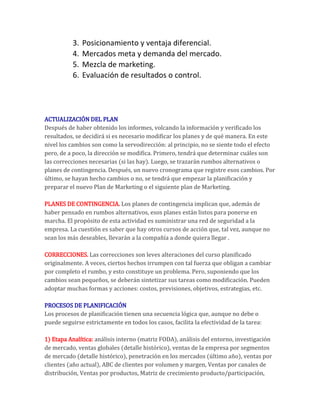 3.   Posicionamiento y ventaja diferencial.
           4.   Mercados meta y demanda del mercado.
           5.   Mezcla de marketing.
           6.   Evaluación de resultados o control.




ACTUALIZACIÓN DEL PLAN
Después de haber obtenido los informes, volcando la información y verificado los
resultados, se decidirá si es necesario modificar los planes y de qué manera. En este
nivel los cambios son como la servodirección: al principio, no se siente todo el efecto
pero, de a poco, la dirección se modifica. Primero, tendrá que determinar cuáles son
las correcciones necesarias (si las hay). Luego, se trazarán rumbos alternativos o
planes de contingencia. Después, un nuevo cronograma que registre esos cambios. Por
último, se hayan hecho cambios o no, se tendrá que empezar la planificación y
preparar el nuevo Plan de Marketing o el siguiente plan de Marketing.

PLANES DE CONTINGENCIA. Los planes de contingencia implican que, además de
haber pensado en rumbos alternativos, esos planes están listos para ponerse en
marcha. El propósito de esta actividad es suministrar una red de seguridad a la
empresa. La cuestión es saber que hay otros cursos de acción que, tal vez, aunque no
sean los más deseables, llevarán a la compañía a donde quiera llegar .

CORRECCIONES. Las correcciones son leves alteraciones del curso planificado
originalmente. A veces, ciertos hechos irrumpen con tal fuerza que obligan a cambiar
por completo el rumbo, y esto constituye un problema. Pero, suponiendo que los
cambios sean pequeños, se deberán sintetizar sus tareas como modificación. Pueden
adoptar muchas formas y acciones: costos, previsiones, objetivos, estrategias, etc.

PROCESOS DE PLANIFICACIÓN
Los procesos de planificación tienen una secuencia lógica que, aunque no debe o
puede seguirse estrictamente en todos los casos, facilita la efectividad de la tarea:

1) Etapa Analítica: análisis interno (matriz FODA), análisis del entorno, investigación
de mercado, ventas globales (detalle histórico), ventas de la empresa por segmentos
de mercado (detalle histórico), penetración en los mercados (último año), ventas por
clientes (año actual), ABC de clientes por volumen y margen, Ventas por canales de
distribución, Ventas por productos, Matriz de crecimiento producto/participación,
 