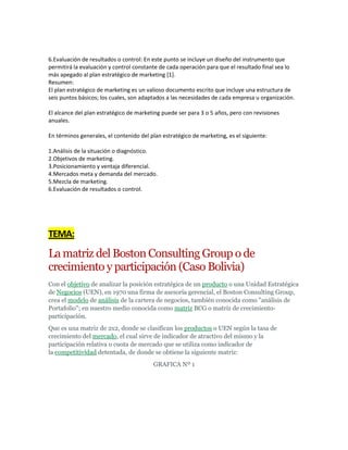 6.Evaluación de resultados o control: En este punto se incluye un diseño del instrumento que
permitirá la evaluación y control constante de cada operación para que el resultado final sea lo
más apegado al plan estratégico de marketing [1].
Resumen:
El plan estratégico de marketing es un valioso documento escrito que incluye una estructura de
seis puntos básicos; los cuales, son adaptados a las necesidades de cada empresa u organización.

El alcance del plan estratégico de marketing puede ser para 3 o 5 años, pero con revisiones
anuales.

En términos generales, el contenido del plan estratégico de marketing, es el siguiente:

1.Análisis de la situación o diagnóstico.
2.Objetivos de marketing.
3.Posicionamiento y ventaja diferencial.
4.Mercados meta y demanda del mercado.
5.Mezcla de marketing.
6.Evaluación de resultados o control.




TEMA:
La matriz del Boston Consulting Group o de
crecimiento y participación (Caso Bolivia)
Con el objetivo de analizar la posición estratégica de un producto o una Unidad Estratégica
de Negocios (UEN), en 1970 una firma de asesoría gerencial, el Boston Consulting Group,
crea el modelo de análisis de la cartera de negocios, también conocida como "análisis de
Portafolio"; en nuestro medio conocida como matriz BCG o matriz de crecimiento-
participación.
Que es una matriz de 2x2, donde se clasifican los productos o UEN según la tasa de
crecimiento del mercado, el cual sirve de indicador de atractivo del mismo y la
participación relativa o cuota de mercado que se utiliza como indicador de
la competitividad detentada, de donde se obtiene la siguiente matriz:
                                         GRAFICA Nº 1
 