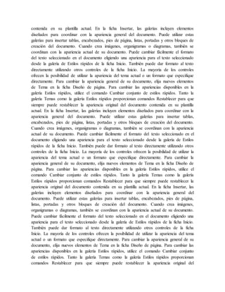 contenida en su plantilla actual. En la ficha Insertar, las galerías incluyen elementos
diseñados para coordinar con la apariencia general del documento. Puede utilizar estas
galerías para insertar tablas, encabezados, pies de página, listas, portadas y otros bloques de
creación del documento. Cuando crea imágenes, organigramas o diagramas, también se
coordinan con la apariencia actual de su documento. Puede cambiar fácilmente el formato
del texto seleccionado en el documento eligiendo una apariencia para el texto seleccionado
desde la galería de Estilos rápidos de la ficha Inicio. También puede dar formato al texto
directamente utilizando otros controles de la ficha Inicio. La mayoría de los controles
ofrecen la posibilidad de utilizar la apariencia del tema actual o un formato que especifique
directamente. Para cambiar la apariencia general de su documento, elija nuevos elementos
de Tema en la ficha Diseño de página. Para cambiar las apariencias disponibles en la
galería Estilos rápidos, utilice el comando Cambiar conjunto de estilos rápidos. Tanto la
galería Temas como la galería Estilos rápidos proporcionan comandos Restablecer para que
siempre puede restablecer la apariencia original del documento contenida en su plantilla
actual. En la ficha Insertar, las galerías incluyen elementos diseñados para coordinar con la
apariencia general del documento. Puede utilizar estas galerías para insertar tablas,
encabezados, pies de página, listas, portadas y otros bloques de creación del documento.
Cuando crea imágenes, organigramas o diagramas, también se coordinan con la apariencia
actual de su documento. Puede cambiar fácilmente el formato del texto seleccionado en el
documento eligiendo una apariencia para el texto seleccionado desde la galería de Estilos
rápidos de la ficha Inicio. También puede dar formato al texto directamente utilizando otros
controles de la ficha Inicio. La mayoría de los controles ofrecen la posibilidad de utilizar la
apariencia del tema actual o un formato que especifique directamente. Para cambiar la
apariencia general de su documento, elija nuevos elementos de Tema en la ficha Diseño de
página. Para cambiar las apariencias disponibles en la galería Estilos rápidos, utilice el
comando Cambiar conjunto de estilos rápidos. Tanto la galería Temas como la galería
Estilos rápidos proporcionan comandos Restablecer para que siempre puede restablecer la
apariencia original del documento contenida en su plantilla actual. En la ficha Insertar, las
galerías incluyen elementos diseñados para coordinar con la apariencia general del
documento. Puede utilizar estas galerías para insertar tablas, encabezados, pies de página,
listas, portadas y otros bloques de creación del documento. Cuando crea imágenes,
organigramas o diagramas, también se coordinan con la apariencia actual de su documento.
Puede cambiar fácilmente el formato del texto seleccionado en el documento eligiendo una
apariencia para el texto seleccionado desde la galería de Estilos rápidos de la ficha Inicio.
También puede dar formato al texto directamente utilizando otros controles de la ficha
Inicio. La mayoría de los controles ofrecen la posibilidad de utilizar la apariencia del tema
actual o un formato que especifique directamente. Para cambiar la apariencia general de su
documento, elija nuevos elementos de Tema en la ficha Diseño de página. Para cambiar las
apariencias disponibles en la galería Estilos rápidos, utilice el comando Cambiar conjunto
de estilos rápidos. Tanto la galería Temas como la galería Estilos rápidos proporcionan
comandos Restablecer para que siempre puede restablecer la apariencia original del
 
