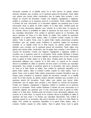 documento contenida en su plantilla actual. En la ficha Insertar, las galerías incluyen
elementos diseñados para coordinar con la apariencia general del documento. Puede utilizar
estas galerías para insertar tablas, encabezados, pies de página, listas, portadas y otros
bloques de creación del documento. Cuando crea imágenes, organigramas o diagramas,
también se coordinan con la apariencia actual de su documento. Puede cambiar fácilmente
el formato del texto seleccionado en el documento eligiendo una apariencia para el texto
seleccionado desde la galería de Estilos rápidos de la ficha Inicio. También puede dar
formato al texto directamente utilizando otros controles de la ficha Inicio. La mayoría de
los controles ofrecen la posibilidad de utilizar la apariencia del tema actual o un formato
que especifique directamente. Para cambiar la apariencia general de su documento, elija
nuevos elementos de Tema en la ficha Diseño de página. Para cambiar las apariencias
disponibles en la galería Estilos rápidos, utilice el comando Cambiar conjunto de estilos
rápidos. Tanto la galería Temas como la galería Estilos rápidos proporcionan comandos
Restablecer para que siempre puede restablecer la apariencia original del documento
contenida en su plantilla actual. En la ficha Insertar, las galerías incluyen elementos
diseñados para coordinar con la apariencia general del documento. Puede utilizar estas
galerías para insertar tablas, encabezados, pies de página, listas, portadas y otros bloques de
creación del documento. Cuando crea imágenes, organigramas o diagramas, también se
coordinan con la apariencia actual de su documento. Puede cambiar fácilmente el formato
del texto seleccionado en el documento eligiendo una apariencia para el texto seleccionado
desde la galería de Estilos rápidos de la ficha Inicio. También puede dar formato al texto
directamente utilizando otros controles de la ficha Inicio. La mayoría de los controles
ofrecen la posibilidad de utilizar la apariencia del tema actual o un formato que especifique
directamente. Para cambiar la apariencia general de su documento, elija nuevos elementos
de Tema en la ficha Diseño de página. Para cambiar las apariencias disponibles en la
galería Estilos rápidos, utilice el comando Cambiar conjunto de estilos rápidos. Tanto la
galería Temas como la galería Estilos rápidos proporcionan comandos Restablecer para que
siempre puede restablecer la apariencia original del documento contenida en su plantilla
actual. En la ficha Insertar, las galerías incluyen elementos diseñados para coordinar con la
apariencia general del documento. Puede utilizar estas galerías para insertar tablas,
encabezados, pies de página, listas, portadas y otros bloques de creación del documento.
Cuando crea imágenes, organigramas o diagramas, también se coordinan con la apariencia
actual de su documento. Puede cambiar fácilmente el formato del texto seleccionado en el
documento eligiendo una apariencia para el texto seleccionado desde la galería de Estilos
rápidos de la ficha Inicio. También puede dar formato al texto directamente utilizando otros
controles de la ficha Inicio. La mayoría de los controles ofrecen la posibilidad de utilizar la
apariencia del tema actual o un formato que especifique directamente. Para cambiar la
apariencia general de su documento, elija nuevos elementos de Tema en la ficha Diseño de
página. Para cambiar las apariencias disponibles en la galería Estilos rápidos, utilice el
comando Cambiar conjunto de estilos rápidos. Tanto la galería Temas como la galería
 