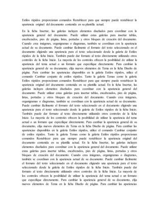 Estilos rápidos proporcionan comandos Restablecer para que siempre puede restablecer la
apariencia original del documento contenida en su plantilla actual.
En la ficha Insertar, las galerías incluyen elementos diseñados para coordinar con la
apariencia general del documento. Puede utilizar estas galerías para insertar tablas,
encabezados, pies de página, listas, portadas y otros bloques de creación del documento.
Cuando crea imágenes, organigramas o diagramas, también se coordinan con la apariencia
actual de su documento. Puede cambiar fácilmente el formato del texto seleccionado en el
documento eligiendo una apariencia para el texto seleccionado desde la galería de Estilos
rápidos de la ficha Inicio. También puede dar formato al texto directamente utilizando otros
controles de la ficha Inicio. La mayoría de los controles ofrecen la posibilidad de utilizar la
apariencia del tema actual o un formato que especifique directamente. Para cambiar la
apariencia general de su documento, elija nuevos elementos de Tema en la ficha Diseño de
página. Para cambiar las apariencias disponibles en la galería Estilos rápidos, utilice el
comando Cambiar conjunto de estilos rápidos. Tanto la galería Temas como la galería
Estilos rápidos proporcionan comandos Restablecer para que siempre puede restablecer la
apariencia original del documento contenida en su plantilla actual. En la ficha Insertar, las
galerías incluyen elementos diseñados para coordinar con la apariencia general del
documento. Puede utilizar estas galerías para insertar tablas, encabezados, pies de página,
listas, portadas y otros bloques de creación del documento. Cuando crea imágenes,
organigramas o diagramas, también se coordinan con la apariencia actual de su documento.
Puede cambiar fácilmente el formato del texto seleccionado en el documento eligiendo una
apariencia para el texto seleccionado desde la galería de Estilos rápidos de la ficha Inicio.
También puede dar formato al texto directamente utilizando otros controles de la ficha
Inicio. La mayoría de los controles ofrecen la posibilidad de utilizar la apariencia del tema
actual o un formato que especifique directamente. Para cambiar la apariencia general de su
documento, elija nuevos elementos de Tema en la ficha Diseño de página. Para cambiar las
apariencias disponibles en la galería Estilos rápidos, utilice el comando Cambiar conjunto
de estilos rápidos. Tanto la galería Temas como la galería Estilos rápidos proporcionan
comandos Restablecer para que siempre puede restablecer la apariencia original del
documento contenida en su plantilla actual. En la ficha Insertar, las galerías incluyen
elementos diseñados para coordinar con la apariencia general del documento. Puede utilizar
estas galerías para insertar tablas, encabezados, pies de página, listas, portadas y otros
bloques de creación del documento. Cuando crea imágenes, organigramas o diagramas,
también se coordinan con la apariencia actual de su documento. Puede cambiar fácilmente
el formato del texto seleccionado en el documento eligiendo una apariencia para el texto
seleccionado desde la galería de Estilos rápidos de la ficha Inicio. También puede dar
formato al texto directamente utilizando otros controles de la ficha Inicio. La mayoría de
los controles ofrecen la posibilidad de utilizar la apariencia del tema actual o un formato
que especifique directamente. Para cambiar la apariencia general de su documento, elija
nuevos elementos de Tema en la ficha Diseño de página. Para cambiar las apariencias
 