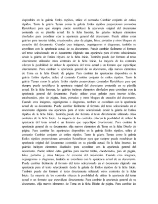 disponibles en la galería Estilos rápidos, utilice el comando Cambiar conjunto de estilos
rápidos. Tanto la galería Temas como la galería Estilos rápidos proporcionan comandos
Restablecer para que siempre puede restablecer la apariencia original del documento
contenida en su plantilla actual. En la ficha Insertar, las galerías incluyen elementos
diseñados para coordinar con la apariencia general del documento. Puede utilizar estas
galerías para insertar tablas, encabezados, pies de página, listas, portadas y otros bloques de
creación del documento. Cuando crea imágenes, organigramas o diagramas, también se
coordinan con la apariencia actual de su documento. Puede cambiar fácilmente el formato
del texto seleccionado en el documento eligiendo una apariencia para el texto seleccionado
desde la galería de Estilos rápidos de la ficha Inicio. También puede dar formato al texto
directamente utilizando otros controles de la ficha Inicio. La mayoría de los controles
ofrecen la posibilidad de utilizar la apariencia del tema actual o un formato que especifique
directamente. Para cambiar la apariencia general de su documento, elija nuevos elementos
de Tema en la ficha Diseño de página. Para cambiar las apariencias disponibles en la
galería Estilos rápidos, utilice el comando Cambiar conjunto de estilos rápidos. Tanto la
galería Temas como la galería Estilos rápidos proporcionan comandos Restablecer para que
siempre puede restablecer la apariencia original del documento contenida en su plantilla
actual. En la ficha Insertar, las galerías incluyen elementos diseñados para coordinar con la
apariencia general del documento. Puede utilizar estas galerías para insertar tablas,
encabezados, pies de página, listas, portadas y otros bloques de creación del documento.
Cuando crea imágenes, organigramas o diagramas, también se coordinan con la apariencia
actual de su documento. Puede cambiar fácilmente el formato del texto seleccionado en el
documento eligiendo una apariencia para el texto seleccionado desde la galería de Estilos
rápidos de la ficha Inicio. También puede dar formato al texto directamente utilizando otros
controles de la ficha Inicio. La mayoría de los controles ofrecen la posibilidad de utilizar la
apariencia del tema actual o un formato que especifique directamente. Para cambiar la
apariencia general de su documento, elija nuevos elementos de Tema en la ficha Diseño de
página. Para cambiar las apariencias disponibles en la galería Estilos rápidos, utilice el
comando Cambiar conjunto de estilos rápidos. Tanto la galería Temas como la galería
Estilos rápidos proporcionan comandos Restablecer para que siempre puede restablecer la
apariencia original del documento contenida en su plantilla actual. En la ficha Insertar, las
galerías incluyen elementos diseñados para coordinar con la apariencia general del
documento. Puede utilizar estas galerías para insertar tablas, encabezados, pies de página,
listas, portadas y otros bloques de creación del documento. Cuando crea imágenes,
organigramas o diagramas, también se coordinan con la apariencia actual de su documento.
Puede cambiar fácilmente el formato del texto seleccionado en el documento eligiendo una
apariencia para el texto seleccionado desde la galería de Estilos rápidos de la ficha Inicio.
También puede dar formato al texto directamente utilizando otros controles de la ficha
Inicio. La mayoría de los controles ofrecen la posibilidad de utilizar la apariencia del tema
actual o un formato que especifique directamente. Para cambiar la apariencia general de su
documento, elija nuevos elementos de Tema en la ficha Diseño de página. Para cambiar las
 
