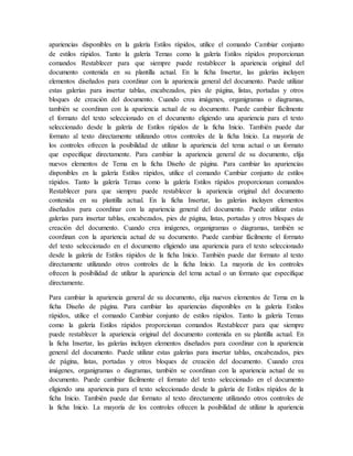 apariencias disponibles en la galería Estilos rápidos, utilice el comando Cambiar conjunto
de estilos rápidos. Tanto la galería Temas como la galería Estilos rápidos proporcionan
comandos Restablecer para que siempre puede restablecer la apariencia original del
documento contenida en su plantilla actual. En la ficha Insertar, las galerías incluyen
elementos diseñados para coordinar con la apariencia general del documento. Puede utilizar
estas galerías para insertar tablas, encabezados, pies de página, listas, portadas y otros
bloques de creación del documento. Cuando crea imágenes, organigramas o diagramas,
también se coordinan con la apariencia actual de su documento. Puede cambiar fácilmente
el formato del texto seleccionado en el documento eligiendo una apariencia para el texto
seleccionado desde la galería de Estilos rápidos de la ficha Inicio. También puede dar
formato al texto directamente utilizando otros controles de la ficha Inicio. La mayoría de
los controles ofrecen la posibilidad de utilizar la apariencia del tema actual o un formato
que especifique directamente. Para cambiar la apariencia general de su documento, elija
nuevos elementos de Tema en la ficha Diseño de página. Para cambiar las apariencias
disponibles en la galería Estilos rápidos, utilice el comando Cambiar conjunto de estilos
rápidos. Tanto la galería Temas como la galería Estilos rápidos proporcionan comandos
Restablecer para que siempre puede restablecer la apariencia original del documento
contenida en su plantilla actual. En la ficha Insertar, las galerías incluyen elementos
diseñados para coordinar con la apariencia general del documento. Puede utilizar estas
galerías para insertar tablas, encabezados, pies de página, listas, portadas y otros bloques de
creación del documento. Cuando crea imágenes, organigramas o diagramas, también se
coordinan con la apariencia actual de su documento. Puede cambiar fácilmente el formato
del texto seleccionado en el documento eligiendo una apariencia para el texto seleccionado
desde la galería de Estilos rápidos de la ficha Inicio. También puede dar formato al texto
directamente utilizando otros controles de la ficha Inicio. La mayoría de los controles
ofrecen la posibilidad de utilizar la apariencia del tema actual o un formato que especifique
directamente.
Para cambiar la apariencia general de su documento, elija nuevos elementos de Tema en la
ficha Diseño de página. Para cambiar las apariencias disponibles en la galería Estilos
rápidos, utilice el comando Cambiar conjunto de estilos rápidos. Tanto la galería Temas
como la galería Estilos rápidos proporcionan comandos Restablecer para que siempre
puede restablecer la apariencia original del documento contenida en su plantilla actual. En
la ficha Insertar, las galerías incluyen elementos diseñados para coordinar con la apariencia
general del documento. Puede utilizar estas galerías para insertar tablas, encabezados, pies
de página, listas, portadas y otros bloques de creación del documento. Cuando crea
imágenes, organigramas o diagramas, también se coordinan con la apariencia actual de su
documento. Puede cambiar fácilmente el formato del texto seleccionado en el documento
eligiendo una apariencia para el texto seleccionado desde la galería de Estilos rápidos de la
ficha Inicio. También puede dar formato al texto directamente utilizando otros controles de
la ficha Inicio. La mayoría de los controles ofrecen la posibilidad de utilizar la apariencia
 