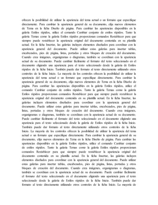 ofrecen la posibilidad de utilizar la apariencia del tema actual o un formato que especifique
directamente. Para cambiar la apariencia general de su documento, elija nuevos elementos
de Tema en la ficha Diseño de página. Para cambiar las apariencias disponibles en la
galería Estilos rápidos, utilice el comando Cambiar conjunto de estilos rápidos. Tanto la
galería Temas como la galería Estilos rápidos proporcionan comandos Restablecer para que
siempre puede restablecer la apariencia original del documento contenida en su plantilla
actual. En la ficha Insertar, las galerías incluyen elementos diseñados para coordinar con la
apariencia general del documento. Puede utilizar estas galerías para insertar tablas,
encabezados, pies de página, listas, portadas y otros bloques de creación del documento.
Cuando crea imágenes, organigramas o diagramas, también se coordinan con la apariencia
actual de su documento. Puede cambiar fácilmente el formato del texto seleccionado en el
documento eligiendo una apariencia para el texto seleccionado desde la galería de Estilos
rápidos de la ficha Inicio. También puede dar formato al texto directamente utilizando otros
controles de la ficha Inicio. La mayoría de los controles ofrecen la posibilidad de utilizar la
apariencia del tema actual o un formato que especifique directamente. Para cambiar la
apariencia general de su documento, elija nuevos elementos de Tema en la ficha Diseño de
página. Para cambiar las apariencias disponibles en la galería Estilos rápidos, utilice el
comando Cambiar conjunto de estilos rápidos. Tanto la galería Temas como la galería
Estilos rápidos proporcionan comandos Restablecer para que siempre puede restablecer la
apariencia original del documento contenida en su plantilla actual. En la ficha Insertar, las
galerías incluyen elementos diseñados para coordinar con la apariencia general del
documento. Puede utilizar estas galerías para insertar tablas, encabezados, pies de página,
listas, portadas y otros bloques de creación del documento. Cuando crea imágenes,
organigramas o diagramas, también se coordinan con la apariencia actual de su documento.
Puede cambiar fácilmente el formato del texto seleccionado en el documento eligiendo una
apariencia para el texto seleccionado desde la galería de Estilos rápidos de la ficha Inicio.
También puede dar formato al texto directamente utilizando otros controles de la ficha
Inicio. La mayoría de los controles ofrecen la posibilidad de utilizar la apariencia del tema
actual o un formato que especifique directamente. Para cambiar la apariencia general de su
documento, elija nuevos elementos de Tema en la ficha Diseño de página. Para cambiar las
apariencias disponibles en la galería Estilos rápidos, utilice el comando Cambiar conjunto
de estilos rápidos. Tanto la galería Temas como la galería Estilos rápidos proporcionan
comandos Restablecer para que siempre puede restablecer la apariencia original del
documento contenida en su plantilla actual. En la ficha Insertar, las galerías incluyen
elementos diseñados para coordinar con la apariencia general del documento. Puede utilizar
estas galerías para insertar tablas, encabezados, pies de página, listas, portadas y otros
bloques de creación del documento. Cuando crea imágenes, organigramas o diagramas,
también se coordinan con la apariencia actual de su documento. Puede cambiar fácilmente
el formato del texto seleccionado en el documento eligiendo una apariencia para el texto
seleccionado desde la galería de Estilos rápidos de la ficha Inicio. También puede dar
formato al texto directamente utilizando otros controles de la ficha Inicio. La mayoría de
 