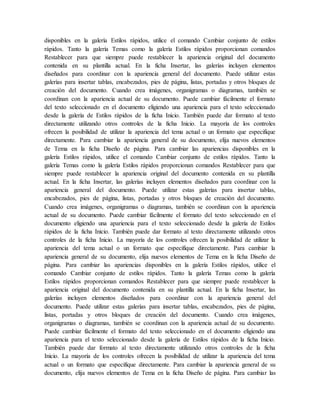 disponibles en la galería Estilos rápidos, utilice el comando Cambiar conjunto de estilos
rápidos. Tanto la galería Temas como la galería Estilos rápidos proporcionan comandos
Restablecer para que siempre puede restablecer la apariencia original del documento
contenida en su plantilla actual. En la ficha Insertar, las galerías incluyen elementos
diseñados para coordinar con la apariencia general del documento. Puede utilizar estas
galerías para insertar tablas, encabezados, pies de página, listas, portadas y otros bloques de
creación del documento. Cuando crea imágenes, organigramas o diagramas, también se
coordinan con la apariencia actual de su documento. Puede cambiar fácilmente el formato
del texto seleccionado en el documento eligiendo una apariencia para el texto seleccionado
desde la galería de Estilos rápidos de la ficha Inicio. También puede dar formato al texto
directamente utilizando otros controles de la ficha Inicio. La mayoría de los controles
ofrecen la posibilidad de utilizar la apariencia del tema actual o un formato que especifique
directamente. Para cambiar la apariencia general de su documento, elija nuevos elementos
de Tema en la ficha Diseño de página. Para cambiar las apariencias disponibles en la
galería Estilos rápidos, utilice el comando Cambiar conjunto de estilos rápidos. Tanto la
galería Temas como la galería Estilos rápidos proporcionan comandos Restablecer para que
siempre puede restablecer la apariencia original del documento contenida en su plantilla
actual. En la ficha Insertar, las galerías incluyen elementos diseñados para coordinar con la
apariencia general del documento. Puede utilizar estas galerías para insertar tablas,
encabezados, pies de página, listas, portadas y otros bloques de creación del documento.
Cuando crea imágenes, organigramas o diagramas, también se coordinan con la apariencia
actual de su documento. Puede cambiar fácilmente el formato del texto seleccionado en el
documento eligiendo una apariencia para el texto seleccionado desde la galería de Estilos
rápidos de la ficha Inicio. También puede dar formato al texto directamente utilizando otros
controles de la ficha Inicio. La mayoría de los controles ofrecen la posibilidad de utilizar la
apariencia del tema actual o un formato que especifique directamente. Para cambiar la
apariencia general de su documento, elija nuevos elementos de Tema en la ficha Diseño de
página. Para cambiar las apariencias disponibles en la galería Estilos rápidos, utilice el
comando Cambiar conjunto de estilos rápidos. Tanto la galería Temas como la galería
Estilos rápidos proporcionan comandos Restablecer para que siempre puede restablecer la
apariencia original del documento contenida en su plantilla actual. En la ficha Insertar, las
galerías incluyen elementos diseñados para coordinar con la apariencia general del
documento. Puede utilizar estas galerías para insertar tablas, encabezados, pies de página,
listas, portadas y otros bloques de creación del documento. Cuando crea imágenes,
organigramas o diagramas, también se coordinan con la apariencia actual de su documento.
Puede cambiar fácilmente el formato del texto seleccionado en el documento eligiendo una
apariencia para el texto seleccionado desde la galería de Estilos rápidos de la ficha Inicio.
También puede dar formato al texto directamente utilizando otros controles de la ficha
Inicio. La mayoría de los controles ofrecen la posibilidad de utilizar la apariencia del tema
actual o un formato que especifique directamente. Para cambiar la apariencia general de su
documento, elija nuevos elementos de Tema en la ficha Diseño de página. Para cambiar las
 