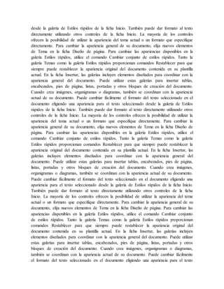 desde la galería de Estilos rápidos de la ficha Inicio. También puede dar formato al texto
directamente utilizando otros controles de la ficha Inicio. La mayoría de los controles
ofrecen la posibilidad de utilizar la apariencia del tema actual o un formato que especifique
directamente. Para cambiar la apariencia general de su documento, elija nuevos elementos
de Tema en la ficha Diseño de página. Para cambiar las apariencias disponibles en la
galería Estilos rápidos, utilice el comando Cambiar conjunto de estilos rápidos. Tanto la
galería Temas como la galería Estilos rápidos proporcionan comandos Restablecer para que
siempre puede restablecer la apariencia original del documento contenida en su plantilla
actual. En la ficha Insertar, las galerías incluyen elementos diseñados para coordinar con la
apariencia general del documento. Puede utilizar estas galerías para insertar tablas,
encabezados, pies de página, listas, portadas y otros bloques de creación del documento.
Cuando crea imágenes, organigramas o diagramas, también se coordinan con la apariencia
actual de su documento. Puede cambiar fácilmente el formato del texto seleccionado en el
documento eligiendo una apariencia para el texto seleccionado desde la galería de Estilos
rápidos de la ficha Inicio. También puede dar formato al texto directamente utilizando otros
controles de la ficha Inicio. La mayoría de los controles ofrecen la posibilidad de utilizar la
apariencia del tema actual o un formato que especifique directamente. Para cambiar la
apariencia general de su documento, elija nuevos elementos de Tema en la ficha Diseño de
página. Para cambiar las apariencias disponibles en la galería Estilos rápidos, utilice el
comando Cambiar conjunto de estilos rápidos. Tanto la galería Temas como la galería
Estilos rápidos proporcionan comandos Restablecer para que siempre puede restablecer la
apariencia original del documento contenida en su plantilla actual. En la ficha Insertar, las
galerías incluyen elementos diseñados para coordinar con la apariencia general del
documento. Puede utilizar estas galerías para insertar tablas, encabezados, pies de página,
listas, portadas y otros bloques de creación del documento. Cuando crea imágenes,
organigramas o diagramas, también se coordinan con la apariencia actual de su documento.
Puede cambiar fácilmente el formato del texto seleccionado en el documento eligiendo una
apariencia para el texto seleccionado desde la galería de Estilos rápidos de la ficha Inicio.
También puede dar formato al texto directamente utilizando otros controles de la ficha
Inicio. La mayoría de los controles ofrecen la posibilidad de utilizar la apariencia del tema
actual o un formato que especifique directamente. Para cambiar la apariencia general de su
documento, elija nuevos elementos de Tema en la ficha Diseño de página. Para cambiar las
apariencias disponibles en la galería Estilos rápidos, utilice el comando Cambiar conjunto
de estilos rápidos. Tanto la galería Temas como la galería Estilos rápidos proporcionan
comandos Restablecer para que siempre puede restablecer la apariencia original del
documento contenida en su plantilla actual. En la ficha Insertar, las galerías incluyen
elementos diseñados para coordinar con la apariencia general del documento. Puede utilizar
estas galerías para insertar tablas, encabezados, pies de página, listas, portadas y otros
bloques de creación del documento. Cuando crea imágenes, organigramas o diagramas,
también se coordinan con la apariencia actual de su documento. Puede cambiar fácilmente
el formato del texto seleccionado en el documento eligiendo una apariencia para el texto
 