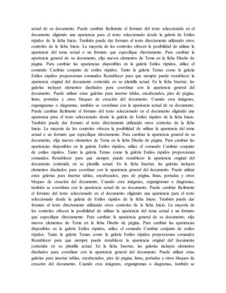 actual de su documento. Puede cambiar fácilmente el formato del texto seleccionado en el
documento eligiendo una apariencia para el texto seleccionado desde la galería de Estilos
rápidos de la ficha Inicio. También puede dar formato al texto directamente utilizando otros
controles de la ficha Inicio. La mayoría de los controles ofrecen la posibilidad de utilizar la
apariencia del tema actual o un formato que especifique directamente. Para cambiar la
apariencia general de su documento, elija nuevos elementos de Tema en la ficha Diseño de
página. Para cambiar las apariencias disponibles en la galería Estilos rápidos, utilice el
comando Cambiar conjunto de estilos rápidos. Tanto la galería Temas como la galería
Estilos rápidos proporcionan comandos Restablecer para que siempre puede restablecer la
apariencia original del documento contenida en su plantilla actual. En la ficha Insertar, las
galerías incluyen elementos diseñados para coordinar con la apariencia general del
documento. Puede utilizar estas galerías para insertar tablas, encabezados, pies de página,
listas, portadas y otros bloques de creación del documento. Cuando crea imágenes,
organigramas o diagramas, también se coordinan con la apariencia actual de su documento.
Puede cambiar fácilmente el formato del texto seleccionado en el documento eligiendo una
apariencia para el texto seleccionado desde la galería de Estilos rápidos de la ficha Inicio.
También puede dar formato al texto directamente utilizando otros controles de la ficha
Inicio. La mayoría de los controles ofrecen la posibilidad de utilizar la apariencia del tema
actual o un formato que especifique directamente. Para cambiar la apariencia general de su
documento, elija nuevos elementos de Tema en la ficha Diseño de página. Para cambiar las
apariencias disponibles en la galería Estilos rápidos, utilice el comando Cambiar conjunto
de estilos rápidos. Tanto la galería Temas como la galería Estilos rápidos proporcionan
comandos Restablecer para que siempre puede restablecer la apariencia original del
documento contenida en su plantilla actual. En la ficha Insertar, las galerías incluyen
elementos diseñados para coordinar con la apariencia general del documento. Puede utilizar
estas galerías para insertar tablas, encabezados, pies de página, listas, portadas y otros
bloques de creación del documento. Cuando crea imágenes, organigramas o diagramas,
también se coordinan con la apariencia actual de su documento. Puede cambiar fácilmente
el formato del texto seleccionado en el documento eligiendo una apariencia para el texto
seleccionado desde la galería de Estilos rápidos de la ficha Inicio. También puede dar
formato al texto directamente utilizando otros controles de la ficha Inicio. La mayoría de
los controles ofrecen la posibilidad de utilizar la apariencia del tema actual o un formato
que especifique directamente. Para cambiar la apariencia general de su documento, elija
nuevos elementos de Tema en la ficha Diseño de página. Para cambiar las apariencias
disponibles en la galería Estilos rápidos, utilice el comando Cambiar conjunto de estilos
rápidos. Tanto la galería Temas como la galería Estilos rápidos proporcionan comandos
Restablecer para que siempre puede restablecer la apariencia original del documento
contenida en su plantilla actual. En la ficha Insertar, las galerías incluyen elementos
diseñados para coordinar con la apariencia general del documento. Puede utilizar estas
galerías para insertar tablas, encabezados, pies de página, listas, portadas y otros bloques de
creación del documento. Cuando crea imágenes, organigramas o diagramas, también se
 