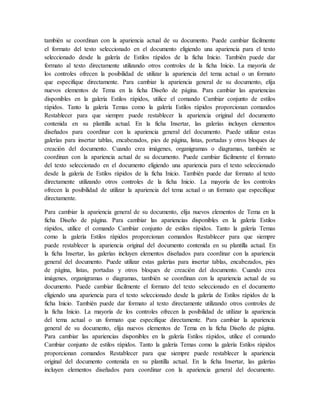 también se coordinan con la apariencia actual de su documento. Puede cambiar fácilmente
el formato del texto seleccionado en el documento eligiendo una apariencia para el texto
seleccionado desde la galería de Estilos rápidos de la ficha Inicio. También puede dar
formato al texto directamente utilizando otros controles de la ficha Inicio. La mayoría de
los controles ofrecen la posibilidad de utilizar la apariencia del tema actual o un formato
que especifique directamente. Para cambiar la apariencia general de su documento, elija
nuevos elementos de Tema en la ficha Diseño de página. Para cambiar las apariencias
disponibles en la galería Estilos rápidos, utilice el comando Cambiar conjunto de estilos
rápidos. Tanto la galería Temas como la galería Estilos rápidos proporcionan comandos
Restablecer para que siempre puede restablecer la apariencia original del documento
contenida en su plantilla actual. En la ficha Insertar, las galerías incluyen elementos
diseñados para coordinar con la apariencia general del documento. Puede utilizar estas
galerías para insertar tablas, encabezados, pies de página, listas, portadas y otros bloques de
creación del documento. Cuando crea imágenes, organigramas o diagramas, también se
coordinan con la apariencia actual de su documento. Puede cambiar fácilmente el formato
del texto seleccionado en el documento eligiendo una apariencia para el texto seleccionado
desde la galería de Estilos rápidos de la ficha Inicio. También puede dar formato al texto
directamente utilizando otros controles de la ficha Inicio. La mayoría de los controles
ofrecen la posibilidad de utilizar la apariencia del tema actual o un formato que especifique
directamente.
Para cambiar la apariencia general de su documento, elija nuevos elementos de Tema en la
ficha Diseño de página. Para cambiar las apariencias disponibles en la galería Estilos
rápidos, utilice el comando Cambiar conjunto de estilos rápidos. Tanto la galería Temas
como la galería Estilos rápidos proporcionan comandos Restablecer para que siempre
puede restablecer la apariencia original del documento contenida en su plantilla actual. En
la ficha Insertar, las galerías incluyen elementos diseñados para coordinar con la apariencia
general del documento. Puede utilizar estas galerías para insertar tablas, encabezados, pies
de página, listas, portadas y otros bloques de creación del documento. Cuando crea
imágenes, organigramas o diagramas, también se coordinan con la apariencia actual de su
documento. Puede cambiar fácilmente el formato del texto seleccionado en el documento
eligiendo una apariencia para el texto seleccionado desde la galería de Estilos rápidos de la
ficha Inicio. También puede dar formato al texto directamente utilizando otros controles de
la ficha Inicio. La mayoría de los controles ofrecen la posibilidad de utilizar la apariencia
del tema actual o un formato que especifique directamente. Para cambiar la apariencia
general de su documento, elija nuevos elementos de Tema en la ficha Diseño de página.
Para cambiar las apariencias disponibles en la galería Estilos rápidos, utilice el comando
Cambiar conjunto de estilos rápidos. Tanto la galería Temas como la galería Estilos rápidos
proporcionan comandos Restablecer para que siempre puede restablecer la apariencia
original del documento contenida en su plantilla actual. En la ficha Insertar, las galerías
incluyen elementos diseñados para coordinar con la apariencia general del documento.
 