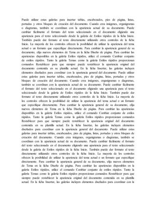 Puede utilizar estas galerías para insertar tablas, encabezados, pies de página, listas,
portadas y otros bloques de creación del documento. Cuando crea imágenes, organigramas
o diagramas, también se coordinan con la apariencia actual de su documento. Puede
cambiar fácilmente el formato del texto seleccionado en el documento eligiendo una
apariencia para el texto seleccionado desde la galería de Estilos rápidos de la ficha Inicio.
También puede dar formato al texto directamente utilizando otros controles de la ficha
Inicio. La mayoría de los controles ofrecen la posibilidad de utilizar la apariencia del tema
actual o un formato que especifique directamente. Para cambiar la apariencia general de su
documento, elija nuevos elementos de Tema en la ficha Diseño de página. Para cambiar las
apariencias disponibles en la galería Estilos rápidos, utilice el comando Cambiar conjunto
de estilos rápidos. Tanto la galería Temas como la galería Estilos rápidos proporcionan
comandos Restablecer para que siempre puede restablecer la apariencia original del
documento contenida en su plantilla actual. En la ficha Insertar, las galerías incluyen
elementos diseñados para coordinar con la apariencia general del documento. Puede utilizar
estas galerías para insertar tablas, encabezados, pies de página, listas, portadas y otros
bloques de creación del documento. Cuando crea imágenes, organigramas o diagramas,
también se coordinan con la apariencia actual de su documento. Puede cambiar fácilmente
el formato del texto seleccionado en el documento eligiendo una apariencia para el texto
seleccionado desde la galería de Estilos rápidos de la ficha Inicio. También puede dar
formato al texto directamente utilizando otros controles de la ficha Inicio. La mayoría de
los controles ofrecen la posibilidad de utilizar la apariencia del tema actual o un formato
que especifique directamente. Para cambiar la apariencia general de su documento, elija
nuevos elementos de Tema en la ficha Diseño de página. Para cambiar las apariencias
disponibles en la galería Estilos rápidos, utilice el comando Cambiar conjunto de estilos
rápidos. Tanto la galería Temas como la galería Estilos rápidos proporcionan comandos
Restablecer para que siempre puede restablecer la apariencia original del documento
contenida en su plantilla actual. En la ficha Insertar, las galerías incluyen elementos
diseñados para coordinar con la apariencia general del documento. Puede utilizar estas
galerías para insertar tablas, encabezados, pies de página, listas, portadas y otros bloques de
creación del documento. Cuando crea imágenes, organigramas o diagramas, también se
coordinan con la apariencia actual de su documento. Puede cambiar fácilmente el formato
del texto seleccionado en el documento eligiendo una apariencia para el texto seleccionado
desde la galería de Estilos rápidos de la ficha Inicio. También puede dar formato al texto
directamente utilizando otros controles de la ficha Inicio. La mayoría de los controles
ofrecen la posibilidad de utilizar la apariencia del tema actual o un formato que especifique
directamente. Para cambiar la apariencia general de su documento, elija nuevos elementos
de Tema en la ficha Diseño de página. Para cambiar las apariencias disponibles en la
galería Estilos rápidos, utilice el comando Cambiar conjunto de estilos rápidos. Tanto la
galería Temas como la galería Estilos rápidos proporcionan comandos Restablecer para que
siempre puede restablecer la apariencia original del documento contenida en su plantilla
actual. En la ficha Insertar, las galerías incluyen elementos diseñados para coordinar con la
 