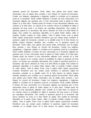 apariencia general del documento. Puede utilizar estas galerías para insertar tablas,
encabezados, pies de página, listas, portadas y otros bloques de creación del documento.
Cuando crea imágenes, organigramas o diagramas, también se coordinan con la apariencia
actual de su documento. Puede cambiar fácilmente el formato del texto seleccionado en el
documento eligiendo una apariencia para el texto seleccionado desde la galería de Estilos
rápidos de la ficha Inicio. También puede dar formato al texto directamente utilizando otros
controles de la ficha Inicio. La mayoría de los controles ofrecen la posibilidad de utilizar la
apariencia del tema actual o un formato que especifique directamente. Para cambiar la
apariencia general de su documento, elija nuevos elementos de Tema en la ficha Diseño de
página. Para cambiar las apariencias disponibles en la galería Estilos rápidos, utilice el
comando Cambiar conjunto de estilos rápidos. Tanto la galería Temas como la galería
Estilos rápidos proporcionan comandos Restablecer para que siempre puede restablecer la
apariencia original del documento contenida en su plantilla actual. En la ficha Insertar, las
galerías incluyen elementos diseñados para coordinar con la apariencia general del
documento. Puede utilizar estas galerías para insertar tablas, encabezados, pies de página,
listas, portadas y otros bloques de creación del documento. Cuando crea imágenes,
organigramas o diagramas, también se coordinan con la apariencia actual de su documento.
Puede cambiar fácilmente el formato del texto seleccionado en el documento eligiendo una
apariencia para el texto seleccionado desde la galería de Estilos rápidos de la ficha Inicio.
También puede dar formato al texto directamente utilizando otros controles de la ficha
Inicio. La mayoría de los controles ofrecen la posibilidad de utilizar la apariencia del tema
actual o un formato que especifique directamente. Para cambiar la apariencia general de su
documento, elija nuevos elementos de Tema en la ficha Diseño de página. Para cambiar las
apariencias disponibles en la galería Estilos rápidos, utilice el comando Cambiar conjunto
de estilos rápidos. Tanto la galería Temas como la galería Estilos rápidos proporcionan
comandos Restablecer para que siempre puede restablecer la apariencia original del
documento contenida en su plantilla actual. En la ficha Insertar, las galerías incluyen
elementos diseñados para coordinar con la apariencia general del documento. Puede utilizar
estas galerías para insertar tablas, encabezados, pies de página, listas, portadas y otros
bloques de creación del documento. Cuando crea imágenes, organigramas o diagramas,
también se coordinan con la apariencia actual de su documento. Puede cambiar fácilmente
el formato del texto seleccionado en el documento eligiendo una apariencia para el texto
seleccionado desde la galería de Estilos rápidos de la ficha Inicio. También puede dar
formato al texto directamente utilizando otros controles de la ficha Inicio. La mayoría de
los controles ofrecen la posibilidad de utilizar la apariencia del tema actual o un formato
que especifique directamente. Para cambiar la apariencia general de su documento, elija
nuevos elementos de Tema en la ficha Diseño de página. Para cambiar las apariencias
disponibles en la galería Estilos rápidos, utilice el comando Cambiar conjunto de estilos
rápidos. Tanto la galería Temas como la galería Estilos rápidos proporcionan comandos
Restablecer para que siempre puede restablecer la apariencia original del documento
contenida en su plantilla actual. En la ficha Insertar, las galerías incluyen elementos
 
