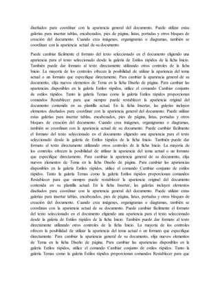 diseñados para coordinar con la apariencia general del documento. Puede utilizar estas
galerías para insertar tablas, encabezados, pies de página, listas, portadas y otros bloques de
creación del documento. Cuando crea imágenes, organigramas o diagramas, también se
coordinan con la apariencia actual de su documento.
Puede cambiar fácilmente el formato del texto seleccionado en el documento eligiendo una
apariencia para el texto seleccionado desde la galería de Estilos rápidos de la ficha Inicio.
También puede dar formato al texto directamente utilizando otros controles de la ficha
Inicio. La mayoría de los controles ofrecen la posibilidad de utilizar la apariencia del tema
actual o un formato que especifique directamente. Para cambiar la apariencia general de su
documento, elija nuevos elementos de Tema en la ficha Diseño de página. Para cambiar las
apariencias disponibles en la galería Estilos rápidos, utilice el comando Cambiar conjunto
de estilos rápidos. Tanto la galería Temas como la galería Estilos rápidos proporcionan
comandos Restablecer para que siempre puede restablecer la apariencia original del
documento contenida en su plantilla actual. En la ficha Insertar, las galerías incluyen
elementos diseñados para coordinar con la apariencia general del documento. Puede utilizar
estas galerías para insertar tablas, encabezados, pies de página, listas, portadas y otros
bloques de creación del documento. Cuando crea imágenes, organigramas o diagramas,
también se coordinan con la apariencia actual de su documento. Puede cambiar fácilmente
el formato del texto seleccionado en el documento eligiendo una apariencia para el texto
seleccionado desde la galería de Estilos rápidos de la ficha Inicio. También puede dar
formato al texto directamente utilizando otros controles de la ficha Inicio. La mayoría de
los controles ofrecen la posibilidad de utilizar la apariencia del tema actual o un formato
que especifique directamente. Para cambiar la apariencia general de su documento, elija
nuevos elementos de Tema en la ficha Diseño de página. Para cambiar las apariencias
disponibles en la galería Estilos rápidos, utilice el comando Cambiar conjunto de estilos
rápidos. Tanto la galería Temas como la galería Estilos rápidos proporcionan comandos
Restablecer para que siempre puede restablecer la apariencia original del documento
contenida en su plantilla actual. En la ficha Insertar, las galerías incluyen elementos
diseñados para coordinar con la apariencia general del documento. Puede utilizar estas
galerías para insertar tablas, encabezados, pies de página, listas, portadas y otros bloques de
creación del documento. Cuando crea imágenes, organigramas o diagramas, también se
coordinan con la apariencia actual de su documento. Puede cambiar fácilmente el formato
del texto seleccionado en el documento eligiendo una apariencia para el texto seleccionado
desde la galería de Estilos rápidos de la ficha Inicio. También puede dar formato al texto
directamente utilizando otros controles de la ficha Inicio. La mayoría de los controles
ofrecen la posibilidad de utilizar la apariencia del tema actual o un formato que especifique
directamente. Para cambiar la apariencia general de su documento, elija nuevos elementos
de Tema en la ficha Diseño de página. Para cambiar las apariencias disponibles en la
galería Estilos rápidos, utilice el comando Cambiar conjunto de estilos rápidos. Tanto la
galería Temas como la galería Estilos rápidos proporcionan comandos Restablecer para que
 