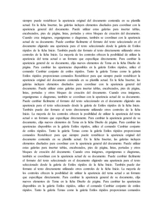 siempre puede restablecer la apariencia original del documento contenida en su plantilla
actual. En la ficha Insertar, las galerías incluyen elementos diseñados para coordinar con la
apariencia general del documento. Puede utilizar estas galerías para insertar tablas,
encabezados, pies de página, listas, portadas y otros bloques de creación del documento.
Cuando crea imágenes, organigramas o diagramas, también se coordinan con la apariencia
actual de su documento. Puede cambiar fácilmente el formato del texto seleccionado en el
documento eligiendo una apariencia para el texto seleccionado desde la galería de Estilos
rápidos de la ficha Inicio. También puede dar formato al texto directamente utilizando otros
controles de la ficha Inicio. La mayoría de los controles ofrecen la posibilidad de utilizar la
apariencia del tema actual o un formato que especifique directamente. Para cambiar la
apariencia general de su documento, elija nuevos elementos de Tema en la ficha Diseño de
página. Para cambiar las apariencias disponibles en la galería Estilos rápidos, utilice el
comando Cambiar conjunto de estilos rápidos. Tanto la galería Temas como la galería
Estilos rápidos proporcionan comandos Restablecer para que siempre puede restablecer la
apariencia original del documento contenida en su plantilla actual. En la ficha Insertar, las
galerías incluyen elementos diseñados para coordinar con la apariencia general del
documento. Puede utilizar estas galerías para insertar tablas, encabezados, pies de página,
listas, portadas y otros bloques de creación del documento. Cuando crea imágenes,
organigramas o diagramas, también se coordinan con la apariencia actual de su documento.
Puede cambiar fácilmente el formato del texto seleccionado en el documento eligiendo una
apariencia para el texto seleccionado desde la galería de Estilos rápidos de la ficha Inicio.
También puede dar formato al texto directamente utilizando otros controles de la ficha
Inicio. La mayoría de los controles ofrecen la posibilidad de utilizar la apariencia del tema
actual o un formato que especifique directamente. Para cambiar la apariencia general de su
documento, elija nuevos elementos de Tema en la ficha Diseño de página. Para cambiar las
apariencias disponibles en la galería Estilos rápidos, utilice el comando Cambiar conjunto
de estilos rápidos. Tanto la galería Temas como la galería Estilos rápidos proporcionan
comandos Restablecer para que siempre puede restablecer la apariencia original del
documento contenida en su plantilla actual. En la ficha Insertar, las galerías incluyen
elementos diseñados para coordinar con la apariencia general del documento. Puede utilizar
estas galerías para insertar tablas, encabezados, pies de página, listas, portadas y otros
bloques de creación del documento. Cuando crea imágenes, organigramas o diagramas,
también se coordinan con la apariencia actual de su documento. Puede cambiar fácilmente
el formato del texto seleccionado en el documento eligiendo una apariencia para el texto
seleccionado desde la galería de Estilos rápidos de la ficha Inicio. También puede dar
formato al texto directamente utilizando otros controles de la ficha Inicio. La mayoría de
los controles ofrecen la posibilidad de utilizar la apariencia del tema actual o un formato
que especifique directamente. Para cambiar la apariencia general de su documento, elija
nuevos elementos de Tema en la ficha Diseño de página. Para cambiar las apariencias
disponibles en la galería Estilos rápidos, utilice el comando Cambiar conjunto de estilos
rápidos. Tanto la galería Temas como la galería Estilos rápidos proporcionan comandos
 