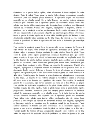 disponibles en la galería Estilos rápidos, utilice el comando Cambiar conjunto de estilos
rápidos. Tanto la galería Temas como la galería Estilos rápidos proporcionan comandos
Restablecer para que siempre puede restablecer la apariencia original del documento
contenida en su plantilla actual. En la ficha Insertar, las galerías incluyen elementos
diseñados para coordinar con la apariencia general del documento. Puede utilizar estas
galerías para insertar tablas, encabezados, pies de página, listas, portadas y otros bloques de
creación del documento. Cuando crea imágenes, organigramas o diagramas, también se
coordinan con la apariencia actual de su documento. Puede cambiar fácilmente el formato
del texto seleccionado en el documento eligiendo una apariencia para el texto seleccionado
desde la galería de Estilos rápidos de la ficha Inicio. También puede dar formato al texto
directamente utilizando otros controles de la ficha Inicio. La mayoría de los controles
ofrecen la posibilidad de utilizar la apariencia del tema actual o un formato que especifique
directamente.
Para cambiar la apariencia general de su documento, elija nuevos elementos de Tema en la
ficha Diseño de página. Para cambiar las apariencias disponibles en la galería Estilos
rápidos, utilice el comando Cambiar conjunto de estilos rápidos. Tanto la galería Temas
como la galería Estilos rápidos proporcionan comandos Restablecer para que siempre
puede restablecer la apariencia original del documento contenida en su plantilla actual. En
la ficha Insertar, las galerías incluyen elementos diseñados para coordinar con la apariencia
general del documento. Puede utilizar estas galerías para insertar tablas, encabezados, pies
de página, listas, portadas y otros bloques de creación del documento. Cuando crea
imágenes, organigramas o diagramas, también se coordinan con la apariencia actual de su
documento. Puede cambiar fácilmente el formato del texto seleccionado en el documento
eligiendo una apariencia para el texto seleccionado desde la galería de Estilos rápidos de la
ficha Inicio. También puede dar formato al texto directamente utilizando otros controles de
la ficha Inicio. La mayoría de los controles ofrecen la posibilidad de utilizar la apariencia
del tema actual o un formato que especifique directamente. Para cambiar la apariencia
general de su documento, elija nuevos elementos de Tema en la ficha Diseño de página.
Para cambiar las apariencias disponibles en la galería Estilos rápidos, utilice el comando
Cambiar conjunto de estilos rápidos. Tanto la galería Temas como la galería Estilos rápidos
proporcionan comandos Restablecer para que siempre puede restablecer la apariencia
original del documento contenida en su plantilla actual. En la ficha Insertar, las galerías
incluyen elementos diseñados para coordinar con la apariencia general del documento.
Puede utilizar estas galerías para insertar tablas, encabezados, pies de página, listas,
portadas y otros bloques de creación del documento. Cuando crea imágenes, organigramas
o diagramas, también se coordinan con la apariencia actual de su documento. Puede
cambiar fácilmente el formato del texto seleccionado en el documento eligiendo una
apariencia para el texto seleccionado desde la galería de Estilos rápidos de la ficha Inicio.
También puede dar formato al texto directamente utilizando otros controles de la ficha
Inicio. La mayoría de los controles ofrecen la posibilidad de utilizar la apariencia del tema
 