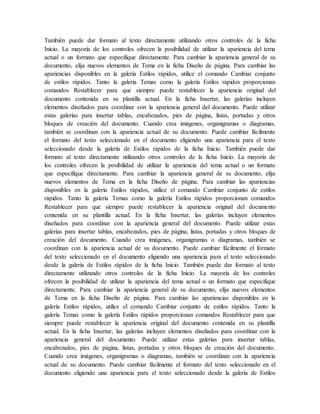 También puede dar formato al texto directamente utilizando otros controles de la ficha
Inicio. La mayoría de los controles ofrecen la posibilidad de utilizar la apariencia del tema
actual o un formato que especifique directamente. Para cambiar la apariencia general de su
documento, elija nuevos elementos de Tema en la ficha Diseño de página. Para cambiar las
apariencias disponibles en la galería Estilos rápidos, utilice el comando Cambiar conjunto
de estilos rápidos. Tanto la galería Temas como la galería Estilos rápidos proporcionan
comandos Restablecer para que siempre puede restablecer la apariencia original del
documento contenida en su plantilla actual. En la ficha Insertar, las galerías incluyen
elementos diseñados para coordinar con la apariencia general del documento. Puede utilizar
estas galerías para insertar tablas, encabezados, pies de página, listas, portadas y otros
bloques de creación del documento. Cuando crea imágenes, organigramas o diagramas,
también se coordinan con la apariencia actual de su documento. Puede cambiar fácilmente
el formato del texto seleccionado en el documento eligiendo una apariencia para el texto
seleccionado desde la galería de Estilos rápidos de la ficha Inicio. También puede dar
formato al texto directamente utilizando otros controles de la ficha Inicio. La mayoría de
los controles ofrecen la posibilidad de utilizar la apariencia del tema actual o un formato
que especifique directamente. Para cambiar la apariencia general de su documento, elija
nuevos elementos de Tema en la ficha Diseño de página. Para cambiar las apariencias
disponibles en la galería Estilos rápidos, utilice el comando Cambiar conjunto de estilos
rápidos. Tanto la galería Temas como la galería Estilos rápidos proporcionan comandos
Restablecer para que siempre puede restablecer la apariencia original del documento
contenida en su plantilla actual. En la ficha Insertar, las galerías incluyen elementos
diseñados para coordinar con la apariencia general del documento. Puede utilizar estas
galerías para insertar tablas, encabezados, pies de página, listas, portadas y otros bloques de
creación del documento. Cuando crea imágenes, organigramas o diagramas, también se
coordinan con la apariencia actual de su documento. Puede cambiar fácilmente el formato
del texto seleccionado en el documento eligiendo una apariencia para el texto seleccionado
desde la galería de Estilos rápidos de la ficha Inicio. También puede dar formato al texto
directamente utilizando otros controles de la ficha Inicio. La mayoría de los controles
ofrecen la posibilidad de utilizar la apariencia del tema actual o un formato que especifique
directamente. Para cambiar la apariencia general de su documento, elija nuevos elementos
de Tema en la ficha Diseño de página. Para cambiar las apariencias disponibles en la
galería Estilos rápidos, utilice el comando Cambiar conjunto de estilos rápidos. Tanto la
galería Temas como la galería Estilos rápidos proporcionan comandos Restablecer para que
siempre puede restablecer la apariencia original del documento contenida en su plantilla
actual. En la ficha Insertar, las galerías incluyen elementos diseñados para coordinar con la
apariencia general del documento. Puede utilizar estas galerías para insertar tablas,
encabezados, pies de página, listas, portadas y otros bloques de creación del documento.
Cuando crea imágenes, organigramas o diagramas, también se coordinan con la apariencia
actual de su documento. Puede cambiar fácilmente el formato del texto seleccionado en el
documento eligiendo una apariencia para el texto seleccionado desde la galería de Estilos
 
