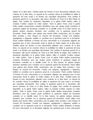 rápidos de la ficha Inicio. También puede dar formato al texto directamente utilizando otros
controles de la ficha Inicio. La mayoría de los controles ofrecen la posibilidad de utilizar la
apariencia del tema actual o un formato que especifique directamente. Para cambiar la
apariencia general de su documento, elija nuevos elementos de Tema en la ficha Diseño de
página. Para cambiar las apariencias disponibles en la galería Estilos rápidos, utilice el
comando Cambiar conjunto de estilos rápidos. Tanto la galería Temas como la galería
Estilos rápidos proporcionan comandos Restablecer para que siempre puede restablecer la
apariencia original del documento contenida en su plantilla actual. En la ficha Insertar, las
galerías incluyen elementos diseñados para coordinar con la apariencia general del
documento. Puede utilizar estas galerías para insertar tablas, encabezados, pies de página,
listas, portadas y otros bloques de creación del documento. Cuando crea imágenes,
organigramas o diagramas, también se coordinan con la apariencia actual de su documento.
Puede cambiar fácilmente el formato del texto seleccionado en el documento eligiendo una
apariencia para el texto seleccionado desde la galería de Estilos rápidos de la ficha Inicio.
También puede dar formato al texto directamente utilizando otros controles de la ficha
Inicio. La mayoría de los controles ofrecen la posibilidad de utilizar la apariencia del tema
actual o un formato que especifique directamente. Para cambiar la apariencia general de su
documento, elija nuevos elementos de Tema en la ficha Diseño de página. Para cambiar las
apariencias disponibles en la galería Estilos rápidos, utilice el comando Cambiar conjunto
de estilos rápidos. Tanto la galería Temas como la galería Estilos rápidos proporcionan
comandos Restablecer para que siempre puede restablecer la apariencia original del
documento contenida en su plantilla actual. En la ficha Insertar, las galerías incluyen
elementos diseñados para coordinar con la apariencia general del documento. Puede utilizar
estas galerías para insertar tablas, encabezados, pies de página, listas, portadas y otros
bloques de creación del documento. Cuando crea imágenes, organigramas o diagramas,
también se coordinan con la apariencia actual de su documento. Puede cambiar fácilmente
el formato del texto seleccionado en el documento eligiendo una apariencia para el texto
seleccionado desde la galería de Estilos rápidos de la ficha Inicio. También puede dar
formato al texto directamente utilizando otros controles de la ficha Inicio. La mayoría de
los controles ofrecen la posibilidad de utilizar la apariencia del tema actual o un formato
que especifique directamente. Para cambiar la apariencia general de su documento, elija
nuevos elementos de Tema en la ficha Diseño de página. Para cambiar las apariencias
disponibles en la galería Estilos rápidos, utilice el comando Cambiar conjunto de estilos
rápidos. Tanto la galería Temas como la galería Estilos rápidos proporcionan comandos
Restablecer para que siempre puede restablecer la apariencia original del documento
contenida en su plantilla actual. En la ficha Insertar, las galerías incluyen elementos
diseñados para coordinar con la apariencia general del documento. Puede utilizar estas
galerías para insertar tablas, encabezados, pies de página, listas, portadas y otros bloques de
creación del documento. Cuando crea imágenes, organigramas o diagramas, también se
coordinan con la apariencia actual de su documento. Puede cambiar fácilmente el formato
del texto seleccionado en el documento eligiendo una apariencia para el texto seleccionado
 