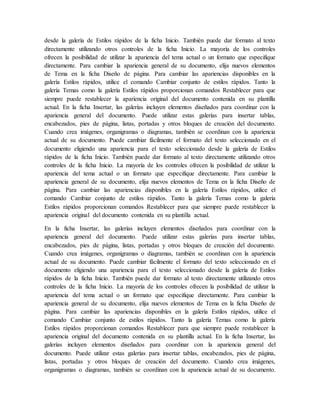desde la galería de Estilos rápidos de la ficha Inicio. También puede dar formato al texto
directamente utilizando otros controles de la ficha Inicio. La mayoría de los controles
ofrecen la posibilidad de utilizar la apariencia del tema actual o un formato que especifique
directamente. Para cambiar la apariencia general de su documento, elija nuevos elementos
de Tema en la ficha Diseño de página. Para cambiar las apariencias disponibles en la
galería Estilos rápidos, utilice el comando Cambiar conjunto de estilos rápidos. Tanto la
galería Temas como la galería Estilos rápidos proporcionan comandos Restablecer para que
siempre puede restablecer la apariencia original del documento contenida en su plantilla
actual. En la ficha Insertar, las galerías incluyen elementos diseñados para coordinar con la
apariencia general del documento. Puede utilizar estas galerías para insertar tablas,
encabezados, pies de página, listas, portadas y otros bloques de creación del documento.
Cuando crea imágenes, organigramas o diagramas, también se coordinan con la apariencia
actual de su documento. Puede cambiar fácilmente el formato del texto seleccionado en el
documento eligiendo una apariencia para el texto seleccionado desde la galería de Estilos
rápidos de la ficha Inicio. También puede dar formato al texto directamente utilizando otros
controles de la ficha Inicio. La mayoría de los controles ofrecen la posibilidad de utilizar la
apariencia del tema actual o un formato que especifique directamente. Para cambiar la
apariencia general de su documento, elija nuevos elementos de Tema en la ficha Diseño de
página. Para cambiar las apariencias disponibles en la galería Estilos rápidos, utilice el
comando Cambiar conjunto de estilos rápidos. Tanto la galería Temas como la galería
Estilos rápidos proporcionan comandos Restablecer para que siempre puede restablecer la
apariencia original del documento contenida en su plantilla actual.
En la ficha Insertar, las galerías incluyen elementos diseñados para coordinar con la
apariencia general del documento. Puede utilizar estas galerías para insertar tablas,
encabezados, pies de página, listas, portadas y otros bloques de creación del documento.
Cuando crea imágenes, organigramas o diagramas, también se coordinan con la apariencia
actual de su documento. Puede cambiar fácilmente el formato del texto seleccionado en el
documento eligiendo una apariencia para el texto seleccionado desde la galería de Estilos
rápidos de la ficha Inicio. También puede dar formato al texto directamente utilizando otros
controles de la ficha Inicio. La mayoría de los controles ofrecen la posibilidad de utilizar la
apariencia del tema actual o un formato que especifique directamente. Para cambiar la
apariencia general de su documento, elija nuevos elementos de Tema en la ficha Diseño de
página. Para cambiar las apariencias disponibles en la galería Estilos rápidos, utilice el
comando Cambiar conjunto de estilos rápidos. Tanto la galería Temas como la galería
Estilos rápidos proporcionan comandos Restablecer para que siempre puede restablecer la
apariencia original del documento contenida en su plantilla actual. En la ficha Insertar, las
galerías incluyen elementos diseñados para coordinar con la apariencia general del
documento. Puede utilizar estas galerías para insertar tablas, encabezados, pies de página,
listas, portadas y otros bloques de creación del documento. Cuando crea imágenes,
organigramas o diagramas, también se coordinan con la apariencia actual de su documento.
 
