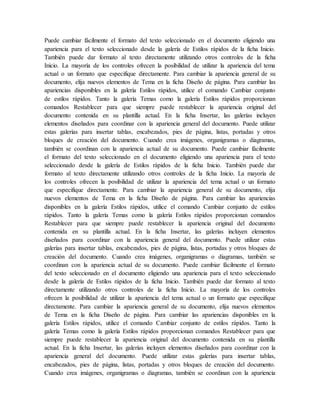 Puede cambiar fácilmente el formato del texto seleccionado en el documento eligiendo una
apariencia para el texto seleccionado desde la galería de Estilos rápidos de la ficha Inicio.
También puede dar formato al texto directamente utilizando otros controles de la ficha
Inicio. La mayoría de los controles ofrecen la posibilidad de utilizar la apariencia del tema
actual o un formato que especifique directamente. Para cambiar la apariencia general de su
documento, elija nuevos elementos de Tema en la ficha Diseño de página. Para cambiar las
apariencias disponibles en la galería Estilos rápidos, utilice el comando Cambiar conjunto
de estilos rápidos. Tanto la galería Temas como la galería Estilos rápidos proporcionan
comandos Restablecer para que siempre puede restablecer la apariencia original del
documento contenida en su plantilla actual. En la ficha Insertar, las galerías incluyen
elementos diseñados para coordinar con la apariencia general del documento. Puede utilizar
estas galerías para insertar tablas, encabezados, pies de página, listas, portadas y otros
bloques de creación del documento. Cuando crea imágenes, organigramas o diagramas,
también se coordinan con la apariencia actual de su documento. Puede cambiar fácilmente
el formato del texto seleccionado en el documento eligiendo una apariencia para el texto
seleccionado desde la galería de Estilos rápidos de la ficha Inicio. También puede dar
formato al texto directamente utilizando otros controles de la ficha Inicio. La mayoría de
los controles ofrecen la posibilidad de utilizar la apariencia del tema actual o un formato
que especifique directamente. Para cambiar la apariencia general de su documento, elija
nuevos elementos de Tema en la ficha Diseño de página. Para cambiar las apariencias
disponibles en la galería Estilos rápidos, utilice el comando Cambiar conjunto de estilos
rápidos. Tanto la galería Temas como la galería Estilos rápidos proporcionan comandos
Restablecer para que siempre puede restablecer la apariencia original del documento
contenida en su plantilla actual. En la ficha Insertar, las galerías incluyen elementos
diseñados para coordinar con la apariencia general del documento. Puede utilizar estas
galerías para insertar tablas, encabezados, pies de página, listas, portadas y otros bloques de
creación del documento. Cuando crea imágenes, organigramas o diagramas, también se
coordinan con la apariencia actual de su documento. Puede cambiar fácilmente el formato
del texto seleccionado en el documento eligiendo una apariencia para el texto seleccionado
desde la galería de Estilos rápidos de la ficha Inicio. También puede dar formato al texto
directamente utilizando otros controles de la ficha Inicio. La mayoría de los controles
ofrecen la posibilidad de utilizar la apariencia del tema actual o un formato que especifique
directamente. Para cambiar la apariencia general de su documento, elija nuevos elementos
de Tema en la ficha Diseño de página. Para cambiar las apariencias disponibles en la
galería Estilos rápidos, utilice el comando Cambiar conjunto de estilos rápidos. Tanto la
galería Temas como la galería Estilos rápidos proporcionan comandos Restablecer para que
siempre puede restablecer la apariencia original del documento contenida en su plantilla
actual. En la ficha Insertar, las galerías incluyen elementos diseñados para coordinar con la
apariencia general del documento. Puede utilizar estas galerías para insertar tablas,
encabezados, pies de página, listas, portadas y otros bloques de creación del documento.
Cuando crea imágenes, organigramas o diagramas, también se coordinan con la apariencia
 