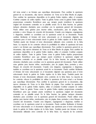 del tema actual o un formato que especifique directamente. Para cambiar la apariencia
general de su documento, elija nuevos elementos de Tema en la ficha Diseño de página.
Para cambiar las apariencias disponibles en la galería Estilos rápidos, utilice el comando
Cambiar conjunto de estilos rápidos. Tanto la galería Temas como la galería Estilos rápidos
proporcionan comandos Restablecer para que siempre puede restablecer la apariencia
original del documento contenida en su plantilla actual. En la ficha Insertar, las galerías
incluyen elementos diseñados para coordinar con la apariencia general del documento.
Puede utilizar estas galerías para insertar tablas, encabezados, pies de página, listas,
portadas y otros bloques de creación del documento. Cuando crea imágenes, organigramas
o diagramas, también se coordinan con la apariencia actual de su documento. Puede
cambiar fácilmente el formato del texto seleccionado en el documento eligiendo una
apariencia para el texto seleccionado desde la galería de Estilos rápidos de la ficha Inicio.
También puede dar formato al texto directamente utilizando otros controles de la ficha
Inicio. La mayoría de los controles ofrecen la posibilidad de utilizar la apariencia del tema
actual o un formato que especifique directamente. Para cambiar la apariencia general de su
documento, elija nuevos elementos de Tema en la ficha Diseño de página. Para cambiar las
apariencias disponibles en la galería Estilos rápidos, utilice el comando Cambiar conjunto
de estilos rápidos. Tanto la galería Temas como la galería Estilos rápidos proporcionan
comandos Restablecer para que siempre puede restablecer la apariencia original del
documento contenida en su plantilla actual. En la ficha Insertar, las galerías incluyen
elementos diseñados para coordinar con la apariencia general del documento. Puede utilizar
estas galerías para insertar tablas, encabezados, pies de página, listas, portadas y otros
bloques de creación del documento. Cuando crea imágenes, organigramas o diagramas,
también se coordinan con la apariencia actual de su documento. Puede cambiar fácilmente
el formato del texto seleccionado en el documento eligiendo una apariencia para el texto
seleccionado desde la galería de Estilos rápidos de la ficha Inicio. También puede dar
formato al texto directamente utilizando otros controles de la ficha Inicio. La mayoría de
los controles ofrecen la posibilidad de utilizar la apariencia del tema actual o un formato
que especifique directamente. Para cambiar la apariencia general de su documento, elija
nuevos elementos de Tema en la ficha Diseño de página. Para cambiar las apariencias
disponibles en la galería Estilos rápidos, utilice el comando Cambiar conjunto de estilos
rápidos. Tanto la galería Temas como la galería Estilos rápidos proporcionan comandos
Restablecer para que siempre puede restablecer la apariencia original del documento
contenida en su plantilla actual. En la ficha Insertar, las galerías incluyen elementos
diseñados para coordinar con la apariencia general del documento. Puede utilizar estas
galerías para insertar tablas, encabezados, pies de página, listas, portadas y otros bloques de
creación del documento. Cuando crea imágenes, organigramas o diagramas, también se
coordinan con la apariencia actual de su documento. Puede cambiar fácilmente el formato
del texto seleccionado en el documento eligiendo una apariencia para el texto seleccionado
desde la galería de Estilos rápidos de la ficha Inicio. También puede dar formato al texto
directamente utilizando otros controles de la ficha Inicio. La mayoría de los controles
 