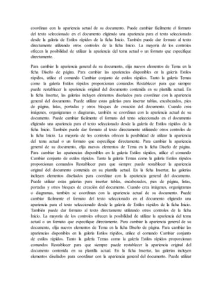 coordinan con la apariencia actual de su documento. Puede cambiar fácilmente el formato
del texto seleccionado en el documento eligiendo una apariencia para el texto seleccionado
desde la galería de Estilos rápidos de la ficha Inicio. También puede dar formato al texto
directamente utilizando otros controles de la ficha Inicio. La mayoría de los controles
ofrecen la posibilidad de utilizar la apariencia del tema actual o un formato que especifique
directamente.
Para cambiar la apariencia general de su documento, elija nuevos elementos de Tema en la
ficha Diseño de página. Para cambiar las apariencias disponibles en la galería Estilos
rápidos, utilice el comando Cambiar conjunto de estilos rápidos. Tanto la galería Temas
como la galería Estilos rápidos proporcionan comandos Restablecer para que siempre
puede restablecer la apariencia original del documento contenida en su plantilla actual. En
la ficha Insertar, las galerías incluyen elementos diseñados para coordinar con la apariencia
general del documento. Puede utilizar estas galerías para insertar tablas, encabezados, pies
de página, listas, portadas y otros bloques de creación del documento. Cuando crea
imágenes, organigramas o diagramas, también se coordinan con la apariencia actual de su
documento. Puede cambiar fácilmente el formato del texto seleccionado en el documento
eligiendo una apariencia para el texto seleccionado desde la galería de Estilos rápidos de la
ficha Inicio. También puede dar formato al texto directamente utilizando otros controles de
la ficha Inicio. La mayoría de los controles ofrecen la posibilidad de utilizar la apariencia
del tema actual o un formato que especifique directamente. Para cambiar la apariencia
general de su documento, elija nuevos elementos de Tema en la ficha Diseño de página.
Para cambiar las apariencias disponibles en la galería Estilos rápidos, utilice el comando
Cambiar conjunto de estilos rápidos. Tanto la galería Temas como la galería Estilos rápidos
proporcionan comandos Restablecer para que siempre puede restablecer la apariencia
original del documento contenida en su plantilla actual. En la ficha Insertar, las galerías
incluyen elementos diseñados para coordinar con la apariencia general del documento.
Puede utilizar estas galerías para insertar tablas, encabezados, pies de página, listas,
portadas y otros bloques de creación del documento. Cuando crea imágenes, organigramas
o diagramas, también se coordinan con la apariencia actual de su documento. Puede
cambiar fácilmente el formato del texto seleccionado en el documento eligiendo una
apariencia para el texto seleccionado desde la galería de Estilos rápidos de la ficha Inicio.
También puede dar formato al texto directamente utilizando otros controles de la ficha
Inicio. La mayoría de los controles ofrecen la posibilidad de utilizar la apariencia del tema
actual o un formato que especifique directamente. Para cambiar la apariencia general de su
documento, elija nuevos elementos de Tema en la ficha Diseño de página. Para cambiar las
apariencias disponibles en la galería Estilos rápidos, utilice el comando Cambiar conjunto
de estilos rápidos. Tanto la galería Temas como la galería Estilos rápidos proporcionan
comandos Restablecer para que siempre puede restablecer la apariencia original del
documento contenida en su plantilla actual. En la ficha Insertar, las galerías incluyen
elementos diseñados para coordinar con la apariencia general del documento. Puede utilizar
 