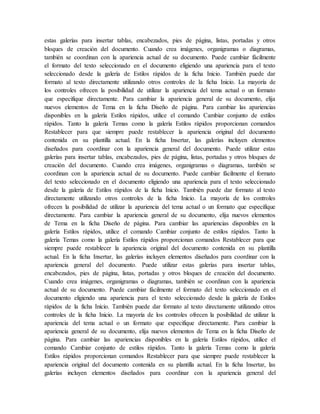 estas galerías para insertar tablas, encabezados, pies de página, listas, portadas y otros
bloques de creación del documento. Cuando crea imágenes, organigramas o diagramas,
también se coordinan con la apariencia actual de su documento. Puede cambiar fácilmente
el formato del texto seleccionado en el documento eligiendo una apariencia para el texto
seleccionado desde la galería de Estilos rápidos de la ficha Inicio. También puede dar
formato al texto directamente utilizando otros controles de la ficha Inicio. La mayoría de
los controles ofrecen la posibilidad de utilizar la apariencia del tema actual o un formato
que especifique directamente. Para cambiar la apariencia general de su documento, elija
nuevos elementos de Tema en la ficha Diseño de página. Para cambiar las apariencias
disponibles en la galería Estilos rápidos, utilice el comando Cambiar conjunto de estilos
rápidos. Tanto la galería Temas como la galería Estilos rápidos proporcionan comandos
Restablecer para que siempre puede restablecer la apariencia original del documento
contenida en su plantilla actual. En la ficha Insertar, las galerías incluyen elementos
diseñados para coordinar con la apariencia general del documento. Puede utilizar estas
galerías para insertar tablas, encabezados, pies de página, listas, portadas y otros bloques de
creación del documento. Cuando crea imágenes, organigramas o diagramas, también se
coordinan con la apariencia actual de su documento. Puede cambiar fácilmente el formato
del texto seleccionado en el documento eligiendo una apariencia para el texto seleccionado
desde la galería de Estilos rápidos de la ficha Inicio. También puede dar formato al texto
directamente utilizando otros controles de la ficha Inicio. La mayoría de los controles
ofrecen la posibilidad de utilizar la apariencia del tema actual o un formato que especifique
directamente. Para cambiar la apariencia general de su documento, elija nuevos elementos
de Tema en la ficha Diseño de página. Para cambiar las apariencias disponibles en la
galería Estilos rápidos, utilice el comando Cambiar conjunto de estilos rápidos. Tanto la
galería Temas como la galería Estilos rápidos proporcionan comandos Restablecer para que
siempre puede restablecer la apariencia original del documento contenida en su plantilla
actual. En la ficha Insertar, las galerías incluyen elementos diseñados para coordinar con la
apariencia general del documento. Puede utilizar estas galerías para insertar tablas,
encabezados, pies de página, listas, portadas y otros bloques de creación del documento.
Cuando crea imágenes, organigramas o diagramas, también se coordinan con la apariencia
actual de su documento. Puede cambiar fácilmente el formato del texto seleccionado en el
documento eligiendo una apariencia para el texto seleccionado desde la galería de Estilos
rápidos de la ficha Inicio. También puede dar formato al texto directamente utilizando otros
controles de la ficha Inicio. La mayoría de los controles ofrecen la posibilidad de utilizar la
apariencia del tema actual o un formato que especifique directamente. Para cambiar la
apariencia general de su documento, elija nuevos elementos de Tema en la ficha Diseño de
página. Para cambiar las apariencias disponibles en la galería Estilos rápidos, utilice el
comando Cambiar conjunto de estilos rápidos. Tanto la galería Temas como la galería
Estilos rápidos proporcionan comandos Restablecer para que siempre puede restablecer la
apariencia original del documento contenida en su plantilla actual. En la ficha Insertar, las
galerías incluyen elementos diseñados para coordinar con la apariencia general del
 