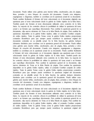 documento. Puede utilizar estas galerías para insertar tablas, encabezados, pies de página,
listas, portadas y otros bloques de creación del documento. Cuando crea imágenes,
organigramas o diagramas, también se coordinan con la apariencia actual de su documento.
Puede cambiar fácilmente el formato del texto seleccionado en el documento eligiendo una
apariencia para el texto seleccionado desde la galería de Estilos rápidos de la ficha Inicio.
También puede dar formato al texto directamente utilizando otros controles de la ficha
Inicio. La mayoría de los controles ofrecen la posibilidad de utilizar la apariencia del tema
actual o un formato que especifique directamente. Para cambiar la apariencia general de su
documento, elija nuevos elementos de Tema en la ficha Diseño de página. Para cambiar las
apariencias disponibles en la galería Estilos rápidos, utilice el comando Cambiar conjunto
de estilos rápidos. Tanto la galería Temas como la galería Estilos rápidos proporcionan
comandos Restablecer para que siempre puede restablecer la apariencia original del
documento contenida en su plantilla actual. En la ficha Insertar, las galerías incluyen
elementos diseñados para coordinar con la apariencia general del documento. Puede utilizar
estas galerías para insertar tablas, encabezados, pies de página, listas, portadas y otros
bloques de creación del documento. Cuando crea imágenes, organigramas o diagramas,
también se coordinan con la apariencia actual de su documento. Puede cambiar fácilmente
el formato del texto seleccionado en el documento eligiendo una apariencia para el texto
seleccionado desde la galería de Estilos rápidos de la ficha Inicio. También puede dar
formato al texto directamente utilizando otros controles de la ficha Inicio. La mayoría de
los controles ofrecen la posibilidad de utilizar la apariencia del tema actual o un formato
que especifique directamente. Para cambiar la apariencia general de su documento, elija
nuevos elementos de Tema en la ficha Diseño de página. Para cambiar las apariencias
disponibles en la galería Estilos rápidos, utilice el comando Cambiar conjunto de estilos
rápidos. Tanto la galería Temas como la galería Estilos rápidos proporcionan comandos
Restablecer para que siempre puede restablecer la apariencia original del documento
contenida en su plantilla actual. En la ficha Insertar, las galerías incluyen elementos
diseñados para coordinar con la apariencia general del documento. Puede utilizar estas
galerías para insertar tablas, encabezados, pies de página, listas, portadas y otros bloques de
creación del documento. Cuando crea imágenes, organigramas o diagramas, también se
coordinan con la apariencia actual de su documento.
Puede cambiar fácilmente el formato del texto seleccionado en el documento eligiendo una
apariencia para el texto seleccionado desde la galería de Estilos rápidos de la ficha Inicio.
También puede dar formato al texto directamente utilizando otros controles de la ficha
Inicio. La mayoría de los controles ofrecen la posibilidad de utilizar la apariencia del tema
actual o un formato que especifique directamente. Para cambiar la apariencia general de su
documento, elija nuevos elementos de Tema en la ficha Diseño de página. Para cambiar las
apariencias disponibles en la galería Estilos rápidos, utilice el comando Cambiar conjunto
de estilos rápidos. Tanto la galería Temas como la galería Estilos rápidos proporcionan
comandos Restablecer para que siempre puede restablecer la apariencia original del
 