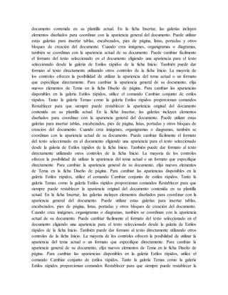 documento contenida en su plantilla actual. En la ficha Insertar, las galerías incluyen
elementos diseñados para coordinar con la apariencia general del documento. Puede utilizar
estas galerías para insertar tablas, encabezados, pies de página, listas, portadas y otros
bloques de creación del documento. Cuando crea imágenes, organigramas o diagramas,
también se coordinan con la apariencia actual de su documento. Puede cambiar fácilmente
el formato del texto seleccionado en el documento eligiendo una apariencia para el texto
seleccionado desde la galería de Estilos rápidos de la ficha Inicio. También puede dar
formato al texto directamente utilizando otros controles de la ficha Inicio. La mayoría de
los controles ofrecen la posibilidad de utilizar la apariencia del tema actual o un formato
que especifique directamente. Para cambiar la apariencia general de su documento, elija
nuevos elementos de Tema en la ficha Diseño de página. Para cambiar las apariencias
disponibles en la galería Estilos rápidos, utilice el comando Cambiar conjunto de estilos
rápidos. Tanto la galería Temas como la galería Estilos rápidos proporcionan comandos
Restablecer para que siempre puede restablecer la apariencia original del documento
contenida en su plantilla actual. En la ficha Insertar, las galerías incluyen elementos
diseñados para coordinar con la apariencia general del documento. Puede utilizar estas
galerías para insertar tablas, encabezados, pies de página, listas, portadas y otros bloques de
creación del documento. Cuando crea imágenes, organigramas o diagramas, también se
coordinan con la apariencia actual de su documento. Puede cambiar fácilmente el formato
del texto seleccionado en el documento eligiendo una apariencia para el texto seleccionado
desde la galería de Estilos rápidos de la ficha Inicio. También puede dar formato al texto
directamente utilizando otros controles de la ficha Inicio. La mayoría de los controles
ofrecen la posibilidad de utilizar la apariencia del tema actual o un formato que especifique
directamente. Para cambiar la apariencia general de su documento, elija nuevos elementos
de Tema en la ficha Diseño de página. Para cambiar las apariencias disponibles en la
galería Estilos rápidos, utilice el comando Cambiar conjunto de estilos rápidos. Tanto la
galería Temas como la galería Estilos rápidos proporcionan comandos Restablecer para que
siempre puede restablecer la apariencia original del documento contenida en su plantilla
actual. En la ficha Insertar, las galerías incluyen elementos diseñados para coordinar con la
apariencia general del documento. Puede utilizar estas galerías para insertar tablas,
encabezados, pies de página, listas, portadas y otros bloques de creación del documento.
Cuando crea imágenes, organigramas o diagramas, también se coordinan con la apariencia
actual de su documento. Puede cambiar fácilmente el formato del texto seleccionado en el
documento eligiendo una apariencia para el texto seleccionado desde la galería de Estilos
rápidos de la ficha Inicio. También puede dar formato al texto directamente utilizando otros
controles de la ficha Inicio. La mayoría de los controles ofrecen la posibilidad de utilizar la
apariencia del tema actual o un formato que especifique directamente. Para cambiar la
apariencia general de su documento, elija nuevos elementos de Tema en la ficha Diseño de
página. Para cambiar las apariencias disponibles en la galería Estilos rápidos, utilice el
comando Cambiar conjunto de estilos rápidos. Tanto la galería Temas como la galería
Estilos rápidos proporcionan comandos Restablecer para que siempre puede restablecer la
 