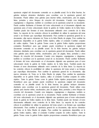 apariencia original del documento contenida en su plantilla actual. En la ficha Insertar, las
galerías incluyen elementos diseñados para coordinar con la apariencia general del
documento. Puede utilizar estas galerías para insertar tablas, encabezados, pies de página,
listas, portadas y otros bloques de creación del documento. Cuando crea imágenes,
organigramas o diagramas, también se coordinan con la apariencia actual de su documento.
Puede cambiar fácilmente el formato del texto seleccionado en el documento eligiendo una
apariencia para el texto seleccionado desde la galería de Estilos rápidos de la ficha Inicio.
También puede dar formato al texto directamente utilizando otros controles de la ficha
Inicio. La mayoría de los controles ofrecen la posibilidad de utilizar la apariencia del tema
actual o un formato que especifique directamente. Para cambiar la apariencia general de su
documento, elija nuevos elementos de Tema en la ficha Diseño de página. Para cambiar las
apariencias disponibles en la galería Estilos rápidos, utilice el comando Cambiar conjunto
de estilos rápidos. Tanto la galería Temas como la galería Estilos rápidos proporcionan
comandos Restablecer para que siempre puede restablecer la apariencia original del
documento contenida en su plantilla actual. En la ficha Insertar, las galerías incluyen
elementos diseñados para coordinar con la apariencia general del documento. Puede utilizar
estas galerías para insertar tablas, encabezados, pies de página, listas, portadas y otros
bloques de creación del documento. Cuando crea imágenes, organigramas o diagramas,
también se coordinan con la apariencia actual de su documento. Puede cambiar fácilmente
el formato del texto seleccionado en el documento eligiendo una apariencia para el texto
seleccionado desde la galería de Estilos rápidos de la ficha Inicio. También puede dar
formato al texto directamente utilizando otros controles de la ficha Inicio. La mayoría de
los controles ofrecen la posibilidad de utilizar la apariencia del tema actual o un formato
que especifique directamente. Para cambiar la apariencia general de su documento, elija
nuevos elementos de Tema en la ficha Diseño de página. Para cambiar las apariencias
disponibles en la galería Estilos rápidos, utilice el comando Cambiar conjunto de estilos
rápidos. Tanto la galería Temas como la galería Estilos rápidos proporcionan comandos
Restablecer para que siempre puede restablecer la apariencia original del documento
contenida en su plantilla actual. En la ficha Insertar, las galerías incluyen elementos
diseñados para coordinar con la apariencia general del documento. Puede utilizar estas
galerías para insertar tablas, encabezados, pies de página, listas, portadas y otros bloques de
creación del documento. Cuando crea imágenes, organigramas o diagramas, también se
coordinan con la apariencia actual de su documento. Puede cambiar fácilmente el formato
del texto seleccionado en el documento eligiendo una apariencia para el texto seleccionado
desde la galería de Estilos rápidos de la ficha Inicio. También puede dar formato al texto
directamente utilizando otros controles de la ficha Inicio. La mayoría de los controles
ofrecen la posibilidad de utilizar la apariencia del tema actual o un formato que especifique
directamente. Para cambiar la apariencia general de su documento, elija nuevos elementos
de Tema en la ficha Diseño de página. Para cambiar las apariencias disponibles en la
galería Estilos rápidos, utilice el comando Cambiar conjunto de estilos rápidos. Tanto la
galería Temas como la galería Estilos rápidos proporcionan comandos Restablecer para que
 