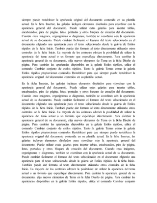 siempre puede restablecer la apariencia original del documento contenida en su plantilla
actual. En la ficha Insertar, las galerías incluyen elementos diseñados para coordinar con la
apariencia general del documento. Puede utilizar estas galerías para insertar tablas,
encabezados, pies de página, listas, portadas y otros bloques de creación del documento.
Cuando crea imágenes, organigramas o diagramas, también se coordinan con la apariencia
actual de su documento. Puede cambiar fácilmente el formato del texto seleccionado en el
documento eligiendo una apariencia para el texto seleccionado desde la galería de Estilos
rápidos de la ficha Inicio. También puede dar formato al texto directamente utilizando otros
controles de la ficha Inicio. La mayoría de los controles ofrecen la posibilidad de utilizar la
apariencia del tema actual o un formato que especifique directamente. Para cambiar la
apariencia general de su documento, elija nuevos elementos de Tema en la ficha Diseño de
página. Para cambiar las apariencias disponibles en la galería Estilos rápidos, utilice el
comando Cambiar conjunto de estilos rápidos. Tanto la galería Temas como la galería
Estilos rápidos proporcionan comandos Restablecer para que siempre puede restablecer la
apariencia original del documento contenida en su plantilla actual.
En la ficha Insertar, las galerías incluyen elementos diseñados para coordinar con la
apariencia general del documento. Puede utilizar estas galerías para insertar tablas,
encabezados, pies de página, listas, portadas y otros bloques de creación del documento.
Cuando crea imágenes, organigramas o diagramas, también se coordinan con la apariencia
actual de su documento. Puede cambiar fácilmente el formato del texto seleccionado en el
documento eligiendo una apariencia para el texto seleccionado desde la galería de Estilos
rápidos de la ficha Inicio. También puede dar formato al texto directamente utilizando otros
controles de la ficha Inicio. La mayoría de los controles ofrecen la posibilidad de utilizar la
apariencia del tema actual o un formato que especifique directamente. Para cambiar la
apariencia general de su documento, elija nuevos elementos de Tema en la ficha Diseño de
página. Para cambiar las apariencias disponibles en la galería Estilos rápidos, utilice el
comando Cambiar conjunto de estilos rápidos. Tanto la galería Temas como la galería
Estilos rápidos proporcionan comandos Restablecer para que siempre puede restablecer la
apariencia original del documento contenida en su plantilla actual. En la ficha Insertar, las
galerías incluyen elementos diseñados para coordinar con la apariencia general del
documento. Puede utilizar estas galerías para insertar tablas, encabezados, pies de página,
listas, portadas y otros bloques de creación del documento. Cuando crea imágenes,
organigramas o diagramas, también se coordinan con la apariencia actual de su documento.
Puede cambiar fácilmente el formato del texto seleccionado en el documento eligiendo una
apariencia para el texto seleccionado desde la galería de Estilos rápidos de la ficha Inicio.
También puede dar formato al texto directamente utilizando otros controles de la ficha
Inicio. La mayoría de los controles ofrecen la posibilidad de utilizar la apariencia del tema
actual o un formato que especifique directamente. Para cambiar la apariencia general de su
documento, elija nuevos elementos de Tema en la ficha Diseño de página. Para cambiar las
apariencias disponibles en la galería Estilos rápidos, utilice el comando Cambiar conjunto
 