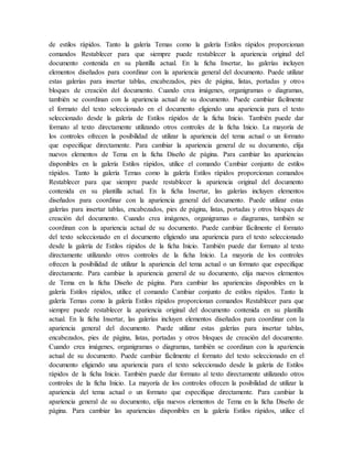 de estilos rápidos. Tanto la galería Temas como la galería Estilos rápidos proporcionan
comandos Restablecer para que siempre puede restablecer la apariencia original del
documento contenida en su plantilla actual. En la ficha Insertar, las galerías incluyen
elementos diseñados para coordinar con la apariencia general del documento. Puede utilizar
estas galerías para insertar tablas, encabezados, pies de página, listas, portadas y otros
bloques de creación del documento. Cuando crea imágenes, organigramas o diagramas,
también se coordinan con la apariencia actual de su documento. Puede cambiar fácilmente
el formato del texto seleccionado en el documento eligiendo una apariencia para el texto
seleccionado desde la galería de Estilos rápidos de la ficha Inicio. También puede dar
formato al texto directamente utilizando otros controles de la ficha Inicio. La mayoría de
los controles ofrecen la posibilidad de utilizar la apariencia del tema actual o un formato
que especifique directamente. Para cambiar la apariencia general de su documento, elija
nuevos elementos de Tema en la ficha Diseño de página. Para cambiar las apariencias
disponibles en la galería Estilos rápidos, utilice el comando Cambiar conjunto de estilos
rápidos. Tanto la galería Temas como la galería Estilos rápidos proporcionan comandos
Restablecer para que siempre puede restablecer la apariencia original del documento
contenida en su plantilla actual. En la ficha Insertar, las galerías incluyen elementos
diseñados para coordinar con la apariencia general del documento. Puede utilizar estas
galerías para insertar tablas, encabezados, pies de página, listas, portadas y otros bloques de
creación del documento. Cuando crea imágenes, organigramas o diagramas, también se
coordinan con la apariencia actual de su documento. Puede cambiar fácilmente el formato
del texto seleccionado en el documento eligiendo una apariencia para el texto seleccionado
desde la galería de Estilos rápidos de la ficha Inicio. También puede dar formato al texto
directamente utilizando otros controles de la ficha Inicio. La mayoría de los controles
ofrecen la posibilidad de utilizar la apariencia del tema actual o un formato que especifique
directamente. Para cambiar la apariencia general de su documento, elija nuevos elementos
de Tema en la ficha Diseño de página. Para cambiar las apariencias disponibles en la
galería Estilos rápidos, utilice el comando Cambiar conjunto de estilos rápidos. Tanto la
galería Temas como la galería Estilos rápidos proporcionan comandos Restablecer para que
siempre puede restablecer la apariencia original del documento contenida en su plantilla
actual. En la ficha Insertar, las galerías incluyen elementos diseñados para coordinar con la
apariencia general del documento. Puede utilizar estas galerías para insertar tablas,
encabezados, pies de página, listas, portadas y otros bloques de creación del documento.
Cuando crea imágenes, organigramas o diagramas, también se coordinan con la apariencia
actual de su documento. Puede cambiar fácilmente el formato del texto seleccionado en el
documento eligiendo una apariencia para el texto seleccionado desde la galería de Estilos
rápidos de la ficha Inicio. También puede dar formato al texto directamente utilizando otros
controles de la ficha Inicio. La mayoría de los controles ofrecen la posibilidad de utilizar la
apariencia del tema actual o un formato que especifique directamente. Para cambiar la
apariencia general de su documento, elija nuevos elementos de Tema en la ficha Diseño de
página. Para cambiar las apariencias disponibles en la galería Estilos rápidos, utilice el
 