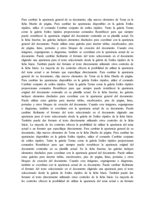 Para cambiar la apariencia general de su documento, elija nuevos elementos de Tema en la
ficha Diseño de página. Para cambiar las apariencias disponibles en la galería Estilos
rápidos, utilice el comando Cambiar conjunto de estilos rápidos. Tanto la galería Temas
como la galería Estilos rápidos proporcionan comandos Restablecer para que siempre
puede restablecer la apariencia original del documento contenida en su plantilla actual. En
la ficha Insertar, las galerías incluyen elementos diseñados para coordinar con la apariencia
general del documento. Puede utilizar estas galerías para insertar tablas, encabezados, pies
de página, listas, portadas y otros bloques de creación del documento. Cuando crea
imágenes, organigramas o diagramas, también se coordinan con la apariencia actual de su
documento. Puede cambiar fácilmente el formato del texto seleccionado en el documento
eligiendo una apariencia para el texto seleccionado desde la galería de Estilos rápidos de la
ficha Inicio. También puede dar formato al texto directamente utilizando otros controles de
la ficha Inicio. La mayoría de los controles ofrecen la posibilidad de utilizar la apariencia
del tema actual o un formato que especifique directamente. Para cambiar la apariencia
general de su documento, elija nuevos elementos de Tema en la ficha Diseño de página.
Para cambiar las apariencias disponibles en la galería Estilos rápidos, utilice el comando
Cambiar conjunto de estilos rápidos. Tanto la galería Temas como la galería Estilos rápidos
proporcionan comandos Restablecer para que siempre puede restablecer la apariencia
original del documento contenida en su plantilla actual. En la ficha Insertar, las galerías
incluyen elementos diseñados para coordinar con la apariencia general del documento.
Puede utilizar estas galerías para insertar tablas, encabezados, pies de página, listas,
portadas y otros bloques de creación del documento. Cuando crea imágenes, organigramas
o diagramas, también se coordinan con la apariencia actual de su documento. Puede
cambiar fácilmente el formato del texto seleccionado en el documento eligiendo una
apariencia para el texto seleccionado desde la galería de Estilos rápidos de la ficha Inicio.
También puede dar formato al texto directamente utilizando otros controles de la ficha
Inicio. La mayoría de los controles ofrecen la posibilidad de utilizar la apariencia del tema
actual o un formato que especifique directamente. Para cambiar la apariencia general de su
documento, elija nuevos elementos de Tema en la ficha Diseño de página. Para cambiar las
apariencias disponibles en la galería Estilos rápidos, utilice el comando Cambiar conjunto
de estilos rápidos. Tanto la galería Temas como la galería Estilos rápidos proporcionan
comandos Restablecer para que siempre puede restablecer la apariencia original del
documento contenida en su plantilla actual. En la ficha Insertar, las galerías incluyen
elementos diseñados para coordinar con la apariencia general del documento. Puede utilizar
estas galerías para insertar tablas, encabezados, pies de página, listas, portadas y otros
bloques de creación del documento. Cuando crea imágenes, organigramas o diagramas,
también se coordinan con la apariencia actual de su documento. Puede cambiar fácilmente
el formato del texto seleccionado en el documento eligiendo una apariencia para el texto
seleccionado desde la galería de Estilos rápidos de la ficha Inicio. También puede dar
formato al texto directamente utilizando otros controles de la ficha Inicio. La mayoría de
los controles ofrecen la posibilidad de utilizar la apariencia del tema actual o un formato
 