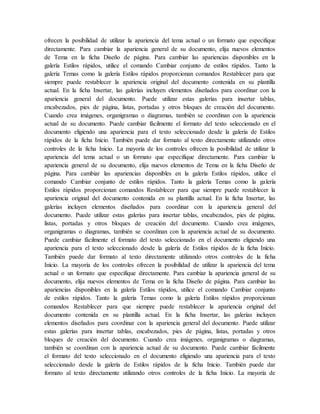 ofrecen la posibilidad de utilizar la apariencia del tema actual o un formato que especifique
directamente. Para cambiar la apariencia general de su documento, elija nuevos elementos
de Tema en la ficha Diseño de página. Para cambiar las apariencias disponibles en la
galería Estilos rápidos, utilice el comando Cambiar conjunto de estilos rápidos. Tanto la
galería Temas como la galería Estilos rápidos proporcionan comandos Restablecer para que
siempre puede restablecer la apariencia original del documento contenida en su plantilla
actual. En la ficha Insertar, las galerías incluyen elementos diseñados para coordinar con la
apariencia general del documento. Puede utilizar estas galerías para insertar tablas,
encabezados, pies de página, listas, portadas y otros bloques de creación del documento.
Cuando crea imágenes, organigramas o diagramas, también se coordinan con la apariencia
actual de su documento. Puede cambiar fácilmente el formato del texto seleccionado en el
documento eligiendo una apariencia para el texto seleccionado desde la galería de Estilos
rápidos de la ficha Inicio. También puede dar formato al texto directamente utilizando otros
controles de la ficha Inicio. La mayoría de los controles ofrecen la posibilidad de utilizar la
apariencia del tema actual o un formato que especifique directamente. Para cambiar la
apariencia general de su documento, elija nuevos elementos de Tema en la ficha Diseño de
página. Para cambiar las apariencias disponibles en la galería Estilos rápidos, utilice el
comando Cambiar conjunto de estilos rápidos. Tanto la galería Temas como la galería
Estilos rápidos proporcionan comandos Restablecer para que siempre puede restablecer la
apariencia original del documento contenida en su plantilla actual. En la ficha Insertar, las
galerías incluyen elementos diseñados para coordinar con la apariencia general del
documento. Puede utilizar estas galerías para insertar tablas, encabezados, pies de página,
listas, portadas y otros bloques de creación del documento. Cuando crea imágenes,
organigramas o diagramas, también se coordinan con la apariencia actual de su documento.
Puede cambiar fácilmente el formato del texto seleccionado en el documento eligiendo una
apariencia para el texto seleccionado desde la galería de Estilos rápidos de la ficha Inicio.
También puede dar formato al texto directamente utilizando otros controles de la ficha
Inicio. La mayoría de los controles ofrecen la posibilidad de utilizar la apariencia del tema
actual o un formato que especifique directamente. Para cambiar la apariencia general de su
documento, elija nuevos elementos de Tema en la ficha Diseño de página. Para cambiar las
apariencias disponibles en la galería Estilos rápidos, utilice el comando Cambiar conjunto
de estilos rápidos. Tanto la galería Temas como la galería Estilos rápidos proporcionan
comandos Restablecer para que siempre puede restablecer la apariencia original del
documento contenida en su plantilla actual. En la ficha Insertar, las galerías incluyen
elementos diseñados para coordinar con la apariencia general del documento. Puede utilizar
estas galerías para insertar tablas, encabezados, pies de página, listas, portadas y otros
bloques de creación del documento. Cuando crea imágenes, organigramas o diagramas,
también se coordinan con la apariencia actual de su documento. Puede cambiar fácilmente
el formato del texto seleccionado en el documento eligiendo una apariencia para el texto
seleccionado desde la galería de Estilos rápidos de la ficha Inicio. También puede dar
formato al texto directamente utilizando otros controles de la ficha Inicio. La mayoría de
 