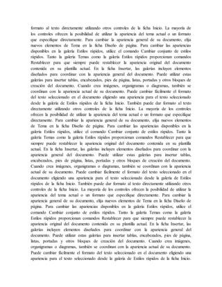 formato al texto directamente utilizando otros controles de la ficha Inicio. La mayoría de
los controles ofrecen la posibilidad de utilizar la apariencia del tema actual o un formato
que especifique directamente. Para cambiar la apariencia general de su documento, elija
nuevos elementos de Tema en la ficha Diseño de página. Para cambiar las apariencias
disponibles en la galería Estilos rápidos, utilice el comando Cambiar conjunto de estilos
rápidos. Tanto la galería Temas como la galería Estilos rápidos proporcionan comandos
Restablecer para que siempre puede restablecer la apariencia original del documento
contenida en su plantilla actual. En la ficha Insertar, las galerías incluyen elementos
diseñados para coordinar con la apariencia general del documento. Puede utilizar estas
galerías para insertar tablas, encabezados, pies de página, listas, portadas y otros bloques de
creación del documento. Cuando crea imágenes, organigramas o diagramas, también se
coordinan con la apariencia actual de su documento. Puede cambiar fácilmente el formato
del texto seleccionado en el documento eligiendo una apariencia para el texto seleccionado
desde la galería de Estilos rápidos de la ficha Inicio. También puede dar formato al texto
directamente utilizando otros controles de la ficha Inicio. La mayoría de los controles
ofrecen la posibilidad de utilizar la apariencia del tema actual o un formato que especifique
directamente. Para cambiar la apariencia general de su documento, elija nuevos elementos
de Tema en la ficha Diseño de página. Para cambiar las apariencias disponibles en la
galería Estilos rápidos, utilice el comando Cambiar conjunto de estilos rápidos. Tanto la
galería Temas como la galería Estilos rápidos proporcionan comandos Restablecer para que
siempre puede restablecer la apariencia original del documento contenida en su plantilla
actual. En la ficha Insertar, las galerías incluyen elementos diseñados para coordinar con la
apariencia general del documento. Puede utilizar estas galerías para insertar tablas,
encabezados, pies de página, listas, portadas y otros bloques de creación del documento.
Cuando crea imágenes, organigramas o diagramas, también se coordinan con la apariencia
actual de su documento. Puede cambiar fácilmente el formato del texto seleccionado en el
documento eligiendo una apariencia para el texto seleccionado desde la galería de Estilos
rápidos de la ficha Inicio. También puede dar formato al texto directamente utilizando otros
controles de la ficha Inicio. La mayoría de los controles ofrecen la posibilidad de utilizar la
apariencia del tema actual o un formato que especifique directamente. Para cambiar la
apariencia general de su documento, elija nuevos elementos de Tema en la ficha Diseño de
página. Para cambiar las apariencias disponibles en la galería Estilos rápidos, utilice el
comando Cambiar conjunto de estilos rápidos. Tanto la galería Temas como la galería
Estilos rápidos proporcionan comandos Restablecer para que siempre puede restablecer la
apariencia original del documento contenida en su plantilla actual. En la ficha Insertar, las
galerías incluyen elementos diseñados para coordinar con la apariencia general del
documento. Puede utilizar estas galerías para insertar tablas, encabezados, pies de página,
listas, portadas y otros bloques de creación del documento. Cuando crea imágenes,
organigramas o diagramas, también se coordinan con la apariencia actual de su documento.
Puede cambiar fácilmente el formato del texto seleccionado en el documento eligiendo una
apariencia para el texto seleccionado desde la galería de Estilos rápidos de la ficha Inicio.
 