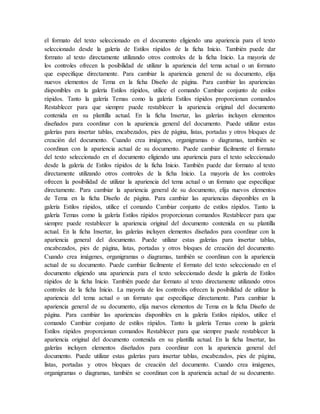 el formato del texto seleccionado en el documento eligiendo una apariencia para el texto
seleccionado desde la galería de Estilos rápidos de la ficha Inicio. También puede dar
formato al texto directamente utilizando otros controles de la ficha Inicio. La mayoría de
los controles ofrecen la posibilidad de utilizar la apariencia del tema actual o un formato
que especifique directamente. Para cambiar la apariencia general de su documento, elija
nuevos elementos de Tema en la ficha Diseño de página. Para cambiar las apariencias
disponibles en la galería Estilos rápidos, utilice el comando Cambiar conjunto de estilos
rápidos. Tanto la galería Temas como la galería Estilos rápidos proporcionan comandos
Restablecer para que siempre puede restablecer la apariencia original del documento
contenida en su plantilla actual. En la ficha Insertar, las galerías incluyen elementos
diseñados para coordinar con la apariencia general del documento. Puede utilizar estas
galerías para insertar tablas, encabezados, pies de página, listas, portadas y otros bloques de
creación del documento. Cuando crea imágenes, organigramas o diagramas, también se
coordinan con la apariencia actual de su documento. Puede cambiar fácilmente el formato
del texto seleccionado en el documento eligiendo una apariencia para el texto seleccionado
desde la galería de Estilos rápidos de la ficha Inicio. También puede dar formato al texto
directamente utilizando otros controles de la ficha Inicio. La mayoría de los controles
ofrecen la posibilidad de utilizar la apariencia del tema actual o un formato que especifique
directamente. Para cambiar la apariencia general de su documento, elija nuevos elementos
de Tema en la ficha Diseño de página. Para cambiar las apariencias disponibles en la
galería Estilos rápidos, utilice el comando Cambiar conjunto de estilos rápidos. Tanto la
galería Temas como la galería Estilos rápidos proporcionan comandos Restablecer para que
siempre puede restablecer la apariencia original del documento contenida en su plantilla
actual. En la ficha Insertar, las galerías incluyen elementos diseñados para coordinar con la
apariencia general del documento. Puede utilizar estas galerías para insertar tablas,
encabezados, pies de página, listas, portadas y otros bloques de creación del documento.
Cuando crea imágenes, organigramas o diagramas, también se coordinan con la apariencia
actual de su documento. Puede cambiar fácilmente el formato del texto seleccionado en el
documento eligiendo una apariencia para el texto seleccionado desde la galería de Estilos
rápidos de la ficha Inicio. También puede dar formato al texto directamente utilizando otros
controles de la ficha Inicio. La mayoría de los controles ofrecen la posibilidad de utilizar la
apariencia del tema actual o un formato que especifique directamente. Para cambiar la
apariencia general de su documento, elija nuevos elementos de Tema en la ficha Diseño de
página. Para cambiar las apariencias disponibles en la galería Estilos rápidos, utilice el
comando Cambiar conjunto de estilos rápidos. Tanto la galería Temas como la galería
Estilos rápidos proporcionan comandos Restablecer para que siempre puede restablecer la
apariencia original del documento contenida en su plantilla actual. En la ficha Insertar, las
galerías incluyen elementos diseñados para coordinar con la apariencia general del
documento. Puede utilizar estas galerías para insertar tablas, encabezados, pies de página,
listas, portadas y otros bloques de creación del documento. Cuando crea imágenes,
organigramas o diagramas, también se coordinan con la apariencia actual de su documento.
 