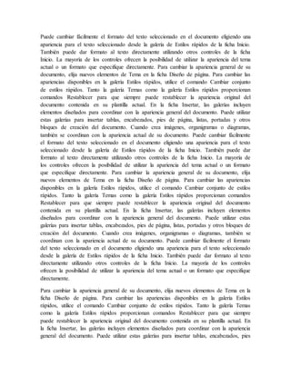 Puede cambiar fácilmente el formato del texto seleccionado en el documento eligiendo una
apariencia para el texto seleccionado desde la galería de Estilos rápidos de la ficha Inicio.
También puede dar formato al texto directamente utilizando otros controles de la ficha
Inicio. La mayoría de los controles ofrecen la posibilidad de utilizar la apariencia del tema
actual o un formato que especifique directamente. Para cambiar la apariencia general de su
documento, elija nuevos elementos de Tema en la ficha Diseño de página. Para cambiar las
apariencias disponibles en la galería Estilos rápidos, utilice el comando Cambiar conjunto
de estilos rápidos. Tanto la galería Temas como la galería Estilos rápidos proporcionan
comandos Restablecer para que siempre puede restablecer la apariencia original del
documento contenida en su plantilla actual. En la ficha Insertar, las galerías incluyen
elementos diseñados para coordinar con la apariencia general del documento. Puede utilizar
estas galerías para insertar tablas, encabezados, pies de página, listas, portadas y otros
bloques de creación del documento. Cuando crea imágenes, organigramas o diagramas,
también se coordinan con la apariencia actual de su documento. Puede cambiar fácilmente
el formato del texto seleccionado en el documento eligiendo una apariencia para el texto
seleccionado desde la galería de Estilos rápidos de la ficha Inicio. También puede dar
formato al texto directamente utilizando otros controles de la ficha Inicio. La mayoría de
los controles ofrecen la posibilidad de utilizar la apariencia del tema actual o un formato
que especifique directamente. Para cambiar la apariencia general de su documento, elija
nuevos elementos de Tema en la ficha Diseño de página. Para cambiar las apariencias
disponibles en la galería Estilos rápidos, utilice el comando Cambiar conjunto de estilos
rápidos. Tanto la galería Temas como la galería Estilos rápidos proporcionan comandos
Restablecer para que siempre puede restablecer la apariencia original del documento
contenida en su plantilla actual. En la ficha Insertar, las galerías incluyen elementos
diseñados para coordinar con la apariencia general del documento. Puede utilizar estas
galerías para insertar tablas, encabezados, pies de página, listas, portadas y otros bloques de
creación del documento. Cuando crea imágenes, organigramas o diagramas, también se
coordinan con la apariencia actual de su documento. Puede cambiar fácilmente el formato
del texto seleccionado en el documento eligiendo una apariencia para el texto seleccionado
desde la galería de Estilos rápidos de la ficha Inicio. También puede dar formato al texto
directamente utilizando otros controles de la ficha Inicio. La mayoría de los controles
ofrecen la posibilidad de utilizar la apariencia del tema actual o un formato que especifique
directamente.
Para cambiar la apariencia general de su documento, elija nuevos elementos de Tema en la
ficha Diseño de página. Para cambiar las apariencias disponibles en la galería Estilos
rápidos, utilice el comando Cambiar conjunto de estilos rápidos. Tanto la galería Temas
como la galería Estilos rápidos proporcionan comandos Restablecer para que siempre
puede restablecer la apariencia original del documento contenida en su plantilla actual. En
la ficha Insertar, las galerías incluyen elementos diseñados para coordinar con la apariencia
general del documento. Puede utilizar estas galerías para insertar tablas, encabezados, pies
 