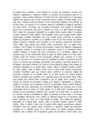 de página, listas, portadas y otros bloques de creación del documento. Cuando crea
imágenes, organigramas o diagramas, también se coordinan con la apariencia actual de su
documento. Puede cambiar fácilmente el formato del texto seleccionado en el documento
eligiendo una apariencia para el texto seleccionado desde la galería de Estilos rápidos de la
ficha Inicio. También puede dar formato al texto directamente utilizando otros controles de
la ficha Inicio. La mayoría de los controles ofrecen la posibilidad de utilizar la apariencia
del tema actual o un formato que especifique directamente. Para cambiar la apariencia
general de su documento, elija nuevos elementos de Tema en la ficha Diseño de página.
Para cambiar las apariencias disponibles en la galería Estilos rápidos, utilice el comando
Cambiar conjunto de estilos rápidos. Tanto la galería Temas como la galería Estilos rápidos
proporcionan comandos Restablecer para que siempre puede restablecer la apariencia
original del documento contenida en su plantilla actual. En la ficha Insertar, las galerías
incluyen elementos diseñados para coordinar con la apariencia general del documento.
Puede utilizar estas galerías para insertar tablas, encabezados, pies de página, listas,
portadas y otros bloques de creación del documento. Cuando crea imágenes, organigramas
o diagramas, también se coordinan con la apariencia actual de su documento. Puede
cambiar fácilmente el formato del texto seleccionado en el documento eligiendo una
apariencia para el texto seleccionado desde la galería de Estilos rápidos de la ficha Inicio.
También puede dar formato al texto directamente utilizando otros controles de la ficha
Inicio. La mayoría de los controles ofrecen la posibilidad de utilizar la apariencia del tema
actual o un formato que especifique directamente. Para cambiar la apariencia general de su
documento, elija nuevos elementos de Tema en la ficha Diseño de página. Para cambiar las
apariencias disponibles en la galería Estilos rápidos, utilice el comando Cambiar conjunto
de estilos rápidos. Tanto la galería Temas como la galería Estilos rápidos proporcionan
comandos Restablecer para que siempre puede restablecer la apariencia original del
documento contenida en su plantilla actual. En la ficha Insertar, las galerías incluyen
elementos diseñados para coordinar con la apariencia general del documento. Puede utilizar
estas galerías para insertar tablas, encabezados, pies de página, listas, portadas y otros
bloques de creación del documento. Cuando crea imágenes, organigramas o diagramas,
también se coordinan con la apariencia actual de su documento. Puede cambiar fácilmente
el formato del texto seleccionado en el documento eligiendo una apariencia para el texto
seleccionado desde la galería de Estilos rápidos de la ficha Inicio. También puede dar
formato al texto directamente utilizando otros controles de la ficha Inicio. La mayoría de
los controles ofrecen la posibilidad de utilizar la apariencia del tema actual o un formato
que especifique directamente. Para cambiar la apariencia general de su documento, elija
nuevos elementos de Tema en la ficha Diseño de página. Para cambiar las apariencias
disponibles en la galería Estilos rápidos, utilice el comando Cambiar conjunto de estilos
rápidos. Tanto la galería Temas como la galería Estilos rápidos proporcionan comandos
Restablecer para que siempre puede restablecer la apariencia original del documento
contenida en su plantilla actual. En la ficha Insertar, las galerías incluyen elementos
diseñados para coordinar con la apariencia general del documento. Puede utilizar estas
 