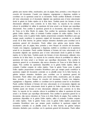 galerías para insertar tablas, encabezados, pies de página, listas, portadas y otros bloques de
creación del documento. Cuando crea imágenes, organigramas o diagramas, también se
coordinan con la apariencia actual de su documento. Puede cambiar fácilmente el formato
del texto seleccionado en el documento eligiendo una apariencia para el texto seleccionado
desde la galería de Estilos rápidos de la ficha Inicio. También puede dar formato al texto
directamente utilizando otros controles de la ficha Inicio. La mayoría de los controles
ofrecen la posibilidad de utilizar la apariencia del tema actual o un formato que especifique
directamente. Para cambiar la apariencia general de su documento, elija nuevos elementos
de Tema en la ficha Diseño de página. Para cambiar las apariencias disponibles en la
galería Estilos rápidos, utilice el comando Cambiar conjunto de estilos rápidos. Tanto la
galería Temas como la galería Estilos rápidos proporcionan comandos Restablecer para que
siempre puede restablecer la apariencia original del documento contenida en su plantilla
actual. En la ficha Insertar, las galerías incluyen elementos diseñados para coordinar con la
apariencia general del documento. Puede utilizar estas galerías para insertar tablas,
encabezados, pies de página, listas, portadas y otros bloques de creación del documento.
Cuando crea imágenes, organigramas o diagramas, también se coordinan con la apariencia
actual de su documento. Puede cambiar fácilmente el formato del texto seleccionado en el
documento eligiendo una apariencia para el texto seleccionado desde la galería de Estilos
rápidos de la ficha Inicio. También puede dar formato al texto directamente utilizando otros
controles de la ficha Inicio. La mayoría de los controles ofrecen la posibilidad de utilizar la
apariencia del tema actual o un formato que especifique directamente. Para cambiar la
apariencia general de su documento, elija nuevos elementos de Tema en la ficha Diseño de
página. Para cambiar las apariencias disponibles en la galería Estilos rápidos, utilice el
comando Cambiar conjunto de estilos rápidos. Tanto la galería Temas como la galería
Estilos rápidos proporcionan comandos Restablecer para que siempre puede restablecer la
apariencia original del documento contenida en su plantilla actual. En la ficha Insertar, las
galerías incluyen elementos diseñados para coordinar con la apariencia general del
documento. Puede utilizar estas galerías para insertar tablas, encabezados, pies de página,
listas, portadas y otros bloques de creación del documento. Cuando crea imágenes,
organigramas o diagramas, también se coordinan con la apariencia actual de su documento.
Puede cambiar fácilmente el formato del texto seleccionado en el documento eligiendo una
apariencia para el texto seleccionado desde la galería de Estilos rápidos de la ficha Inicio.
También puede dar formato al texto directamente utilizando otros controles de la ficha
Inicio. La mayoría de los controles ofrecen la posibilidad de utilizar la apariencia del tema
actual o un formato que especifique directamente. Para cambiar la apariencia general de su
documento, elija nuevos elementos de Tema en la ficha Diseño de página. Para cambiar las
apariencias disponibles en la galería Estilos rápidos, utilice el comando Cambiar conjunto
de estilos rápidos. Tanto la galería Temas como la galería Estilos rápidos proporcionan
comandos Restablecer para que siempre puede restablecer la apariencia original del
documento contenida en su plantilla actual. En la ficha Insertar, las galerías incluyen
elementos diseñados para coordinar con la apariencia general del documento. Puede utilizar
 