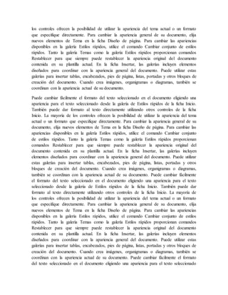los controles ofrecen la posibilidad de utilizar la apariencia del tema actual o un formato
que especifique directamente. Para cambiar la apariencia general de su documento, elija
nuevos elementos de Tema en la ficha Diseño de página. Para cambiar las apariencias
disponibles en la galería Estilos rápidos, utilice el comando Cambiar conjunto de estilos
rápidos. Tanto la galería Temas como la galería Estilos rápidos proporcionan comandos
Restablecer para que siempre puede restablecer la apariencia original del documento
contenida en su plantilla actual. En la ficha Insertar, las galerías incluyen elementos
diseñados para coordinar con la apariencia general del documento. Puede utilizar estas
galerías para insertar tablas, encabezados, pies de página, listas, portadas y otros bloques de
creación del documento. Cuando crea imágenes, organigramas o diagramas, también se
coordinan con la apariencia actual de su documento.
Puede cambiar fácilmente el formato del texto seleccionado en el documento eligiendo una
apariencia para el texto seleccionado desde la galería de Estilos rápidos de la ficha Inicio.
También puede dar formato al texto directamente utilizando otros controles de la ficha
Inicio. La mayoría de los controles ofrecen la posibilidad de utilizar la apariencia del tema
actual o un formato que especifique directamente. Para cambiar la apariencia general de su
documento, elija nuevos elementos de Tema en la ficha Diseño de página. Para cambiar las
apariencias disponibles en la galería Estilos rápidos, utilice el comando Cambiar conjunto
de estilos rápidos. Tanto la galería Temas como la galería Estilos rápidos proporcionan
comandos Restablecer para que siempre puede restablecer la apariencia original del
documento contenida en su plantilla actual. En la ficha Insertar, las galerías incluyen
elementos diseñados para coordinar con la apariencia general del documento. Puede utilizar
estas galerías para insertar tablas, encabezados, pies de página, listas, portadas y otros
bloques de creación del documento. Cuando crea imágenes, organigramas o diagramas,
también se coordinan con la apariencia actual de su documento. Puede cambiar fácilmente
el formato del texto seleccionado en el documento eligiendo una apariencia para el texto
seleccionado desde la galería de Estilos rápidos de la ficha Inicio. También puede dar
formato al texto directamente utilizando otros controles de la ficha Inicio. La mayoría de
los controles ofrecen la posibilidad de utilizar la apariencia del tema actual o un formato
que especifique directamente. Para cambiar la apariencia general de su documento, elija
nuevos elementos de Tema en la ficha Diseño de página. Para cambiar las apariencias
disponibles en la galería Estilos rápidos, utilice el comando Cambiar conjunto de estilos
rápidos. Tanto la galería Temas como la galería Estilos rápidos proporcionan comandos
Restablecer para que siempre puede restablecer la apariencia original del documento
contenida en su plantilla actual. En la ficha Insertar, las galerías incluyen elementos
diseñados para coordinar con la apariencia general del documento. Puede utilizar estas
galerías para insertar tablas, encabezados, pies de página, listas, portadas y otros bloques de
creación del documento. Cuando crea imágenes, organigramas o diagramas, también se
coordinan con la apariencia actual de su documento. Puede cambiar fácilmente el formato
del texto seleccionado en el documento eligiendo una apariencia para el texto seleccionado
 